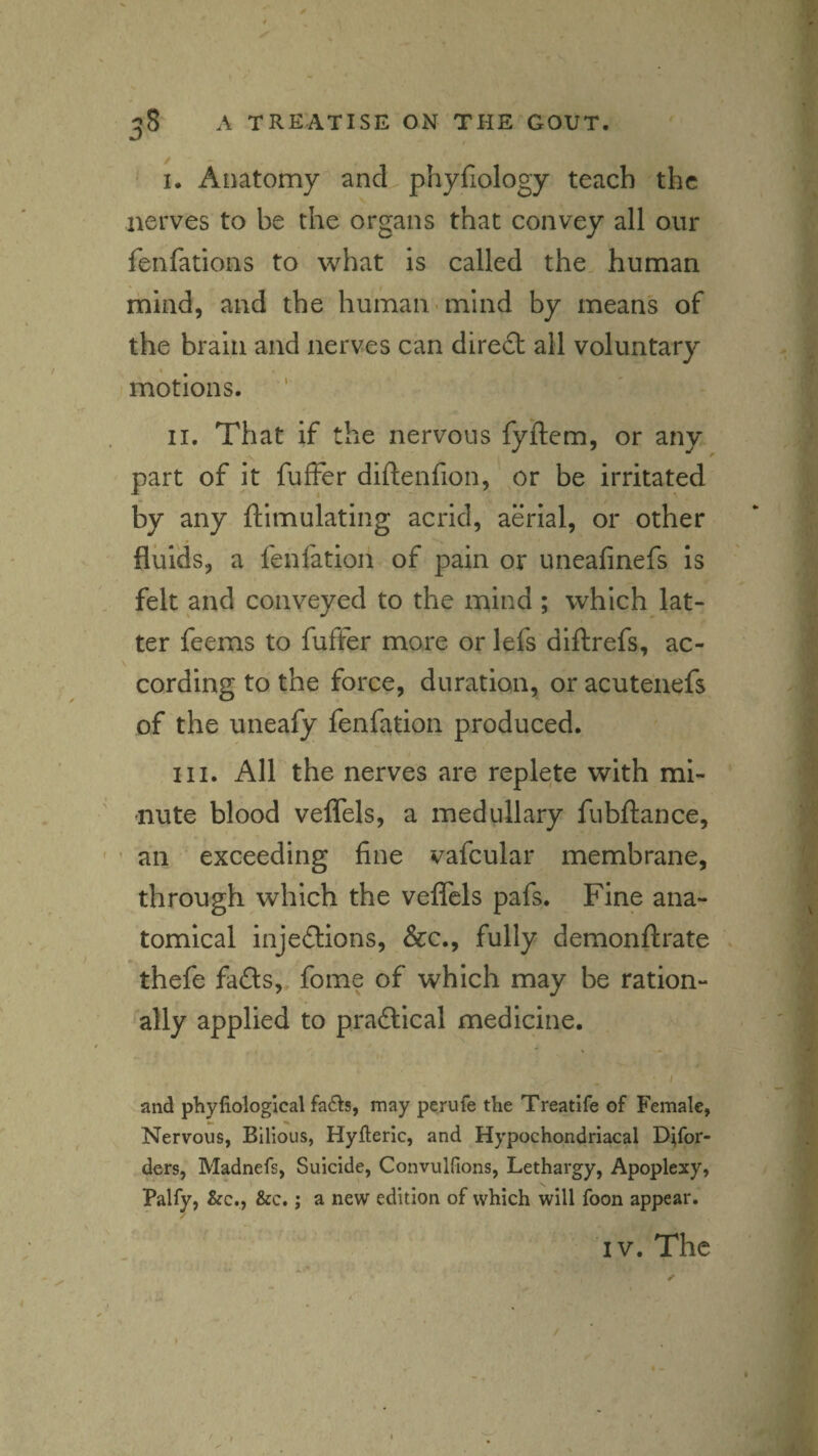 I. Anatomy and phyfiology teach the nerves to be the organs that convey all our fenfations to what is called the human mind, and the human mind by means of the brain and nerves can diredl all voluntary motions. II. That if the nervous fyftem, or any part of it fufFer diftenfion, or be irritated by any ftimulating acrid, aerial, or other fluids, a fenfation of pain or uneafinefs is felt and conveyed to the mind ; which lat¬ ter feems to fuffer more or lefs diftrefs, ac- cording to the force, duration, or acutenefs of the uneafy fenfation produced. III. All the nerves are replete with mi¬ nute blood veflels, a medullary fubftance, ' ’ an exceeding fine vafcular membrane, through which the vefiTels pafs. Fine ana¬ tomical injeftions, &c., fully demonftrate thefe fads, fome of which may be ration¬ ally applied to pradical medicine. • I and phyfiological fa6Is, may perufe the Treatife of Female, Nervous, Bilious, Hyfteric, and Hypochondriacal D^for- ders, Madnefs, Suicide, Convulfions, Lethargy, Apoplexy, Palfy, &c., &c.; a new edition of which will foon appear. / IV. The