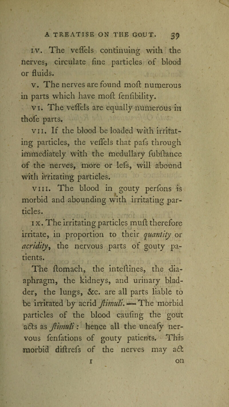 i-v. The 'veflels continuing with the nerves, circulate fine particles of blood or fluids. V. The nerves are found moft nun;ierous in parts which have mofl: fenfibility. VI. The velfels are equally numerous in thofe parts. VII. If the blood be loaded with irritat¬ ing particles, the veflels that pafs through immediately with the medullary fubftance of the nervos, more or lefs, will abound with irritating particles. VIII. The blood in gouty perfons is morbid and aboundinsr with irritatino: par- tides. i IX. The irritating particles mufl: therefore irritate, in proportion to their quantity or acridity^ the nervous parts of gouty 'pa- ' tients. The ftomach, the intellines, the dia- * ■ *' *- aphragm, the kidneys, and urinary blad- der, the lungs, &c. are all parts liable to be irritated'by acrid •—The morbid particles of the blood caufing the gout • * ads as Jlimuli : hence all the uneafy ner¬ vous fenfations of gouty patients. This morbid diflrefs of the nerves may ad I on
