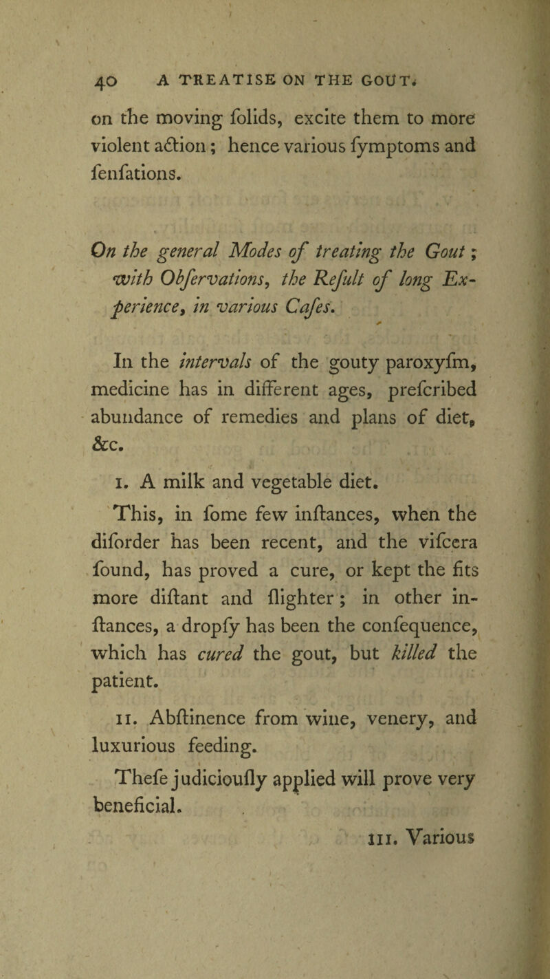 » f 40 A TREATISE ON THE GOOTrf on the moving follds, excite them to more violent aflion; hence various fymptoms and fenfations. On the general Modes of treating the Gout; with Obfervations^ the Refult of long Ex- ferience^ in various Cafes. In the intervals of the 'gouty paroxyfm, medicine has in different ages, prefcribed abundance of remedies and plans of diet, &c. I. A milk and vegetable diet. 'This, in fome few inftances, when the diforder has been recent, and the vifccra found, has proved a cure, or kept the fits more diftant and flighter; in other in¬ ftances, a' dropfy has been the confequence, which has cured the gout, but killed the patient. II. Abftinence from wine, venery, and luxurious feeding. I Thefe judicioufly applied will prove very beneficial. ^ III. Various
