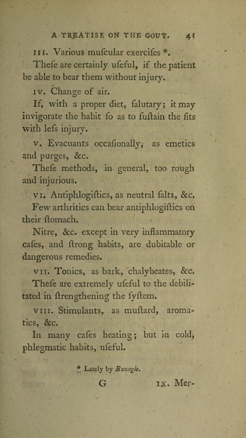 A TREATISE ON THE GOUT. 4! III. Various mufcular exercifes Thefe are certainly ufeful, if the patient be able to bear them without injury. , ' IV. Change of air. If,' with a proper diet, ialutary; It may invigorate the habit fo as to fuftain- the fits with lefs injury. V. Evacuants occafionally, as emetics and purges, &c. Thefe methods, in general, too rough and injurious. - , VI. Antiphloglftics, as neutral falts, &c. Few arthritics can bear antiphloglftics on their ftomach. Nitre, &c. except In very inflammatory cafes, and ftrong habits, are dubitable or dangerous remedies. VII. Tonics, as bark, chalybeates, &c. Thefe are extremely ufeful to the debili¬ tated in ftrengthening the fyftem. VIII. Stimulants, as muftard, aroma¬ tics, &c. 4 . In many cafes heating; but in cold^ • phlegmatic habits, ufeful. * Lately by Buzaglo* G IX. Mer-