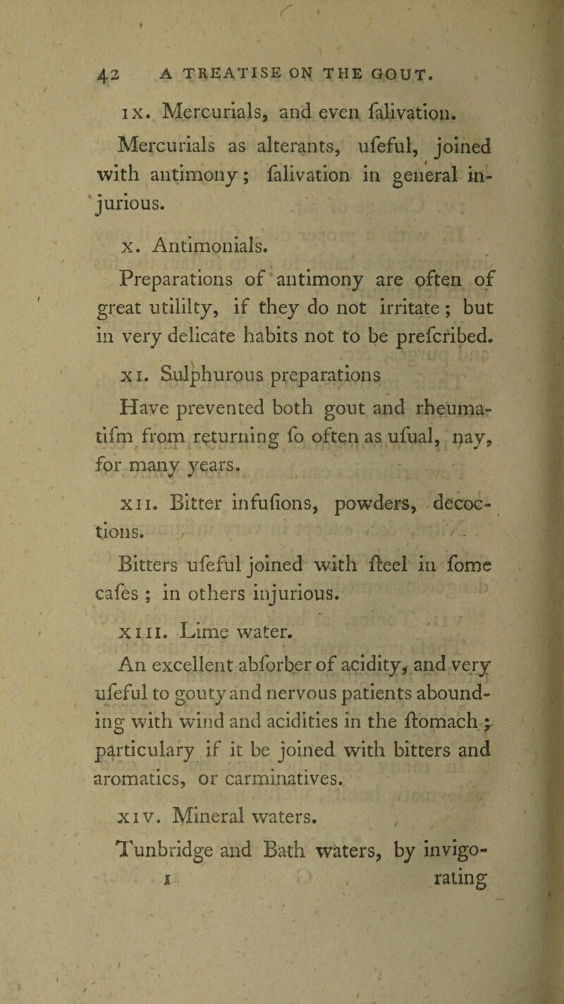 I 42 A TREATISE ON THE GOUT. IX. Mercurials, and even fallvatlon. ( Mercurials as alterants, ufeful, joined with aiitjmony; falivation in general in- 'jurious. / X. Antimonials. Preparations of'antimony are often of great utililty, if they do not irritate; but in very delicate habits not to be prefcribed. i XI. Sulphurous preparations Have prevented both gout and rheuma- tlfm from returning fo often as ufual, nay, f for many years. XII. Bitter infufions, powders, decoc¬ tions. . ' . - Bitters ufeful joined with fteel in fomc 1 cafes ; in others injurious. XIII. -Lime water. An excellent abforber of acidity,-and^very ufeful to gouty and nervous patients abound¬ ing with wind and acidities in the ftomach/^ particulary if it be joined with bitters and aromatics, or carminatives. ' , ’ ,. I XIV. Mineral waters. I Tunbridge and Bath waters, by invigo- . .rating