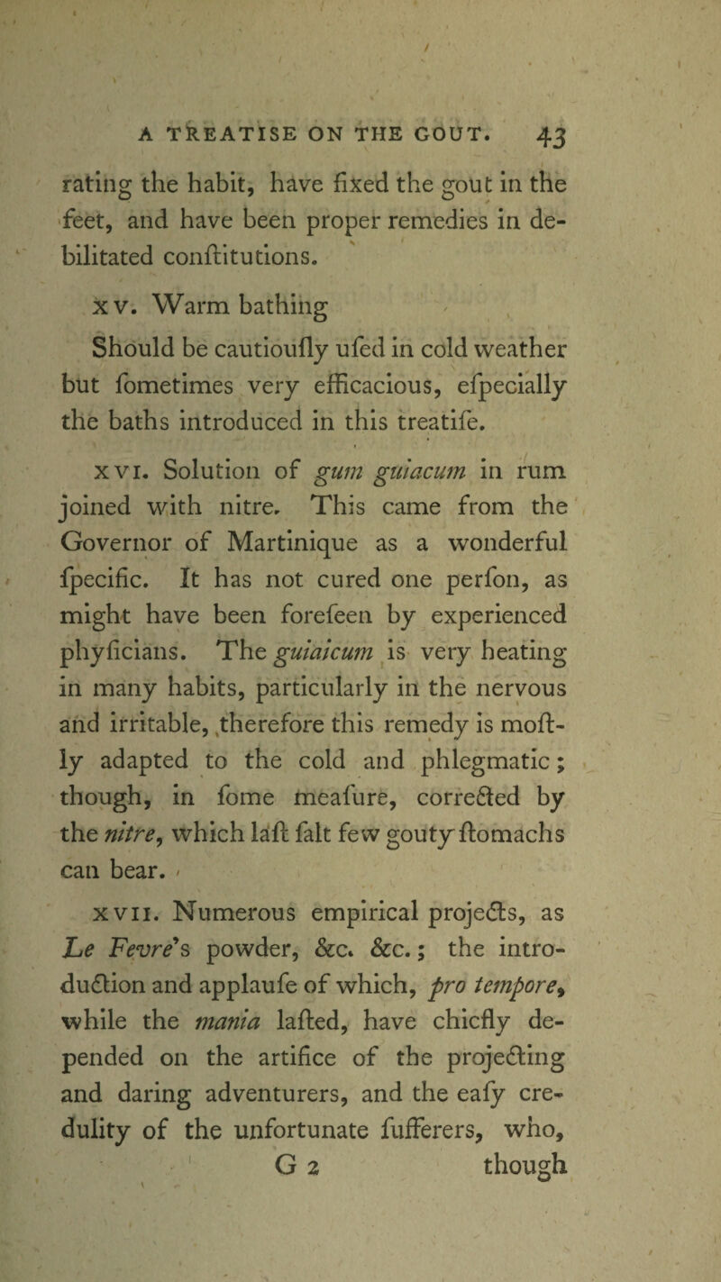 A TREATISE ON THE GOUT. 43 I rating the habit, have fixed the gout in the 'feet, and have been proper remedies in de¬ bilitated conftitutions. XV. Warm bathing Should be cautioufly ufed in cold weather but fometimes very efficacious, efpecially the baths introduced in this treatife, I XVI. Solution of gum guiacum in rum joined with nitre. This came from the' Governor of Martinique as a wonderful fpecific. It has not cured one perfon, as might have been forefeen by experienced phyficians. The guiaicum ^is- very heating in many habits, particularly in the nervous and irritable,,therefore this remedy is moft- ly adapted to the cold and phlegmatic; 1 though, in fome meafure, corfeSed by the nitre^ which l^ft fait few goutyftomachs can bear. ' XVII. Numerous empirical projects, as Le Fevre'^s powder, &c. &c.; the intro- du£lion and applaufe of which, pro tempore^ while the mania lafted,* have chiefly de¬ pended on the artifice of the projefting and daring adventurers, and the eafy cre¬ dulity of the unfortunate fufferers, who, G 2 though