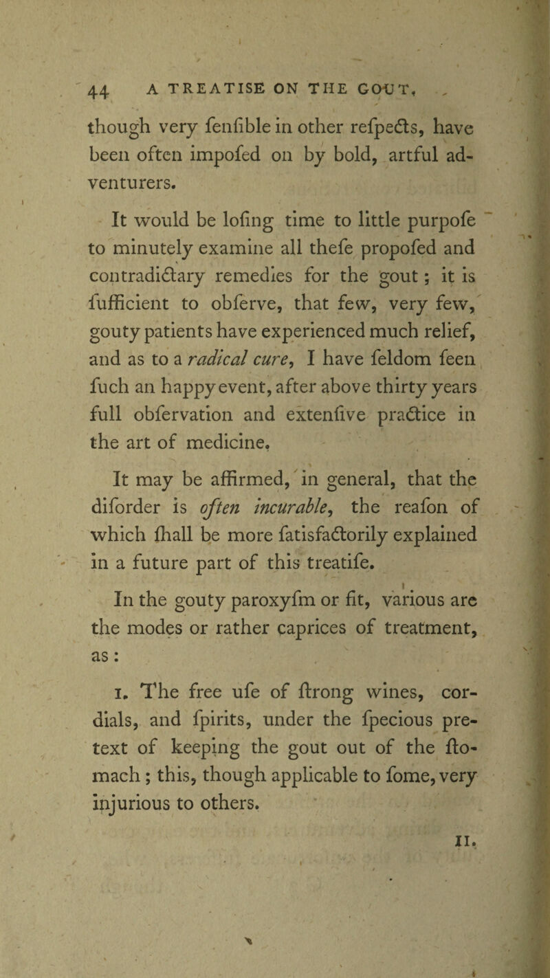 44 A TREATISE ON THE GOIIT, .. though very fenfible in other refpedls, have been often impofed on by bold, artful ad¬ venturers. It would be lofing time to little purpofe ' c I , to minutely examine all thefe propofed and , , contradidary remedies for the 'gout; it is , fufBcient to obferve, that few, very few, gouty patients have experienced much relief, - *5 * and as to a radical cure, I have feldom feen fuch an happy event, after above thirty years full obfervation and extenfive praftice in the art of medicine, It may be affirmed, ^ in general, that the diforder is often incurable, the reafon of which ffiall be more fatisfaftorily explained in a future part of this treatife. I, In the gouty paroxyfm or fit, various arc the modes or rather caprices of treatment, as: I. The free ufe of ftrong wines, cor¬ dials, and fpirits, under the fpecious pre¬ text of keeping the gout out of the fto- mach; this, though applicable to fome, very injurious to others. A 4 I*.---.. - - - : ’-•< .
