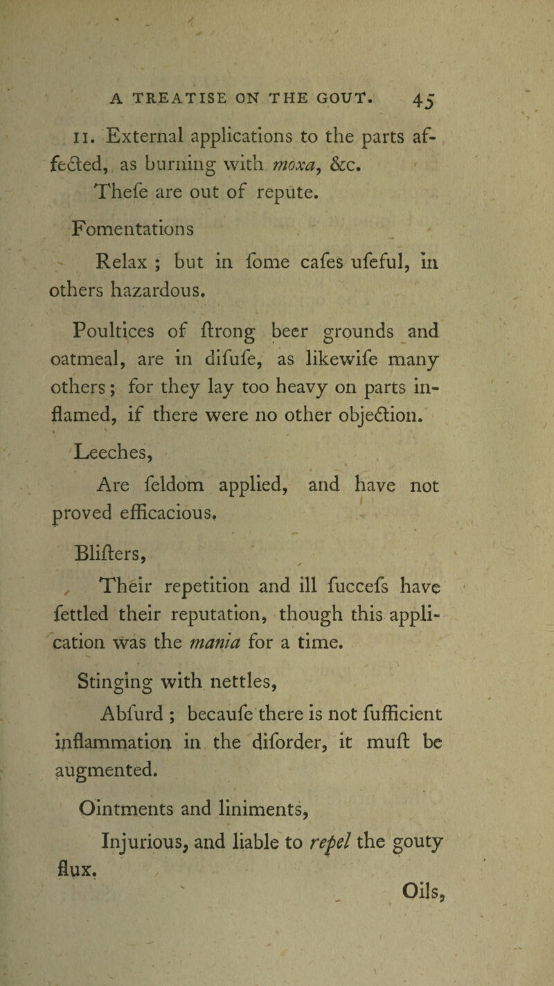 II. External applications to the parts af- feded, as burning with moxa^ &c. ' . Thefe are out of repute. Fomentations Relax ; but in fome cafes ufcful, in others hazardous. f Poultices of ftrong beer grounds and oatmeal, are in difufe, as likewife many others; for they lay too heavy on parts In¬ flamed, if there were no other objedion.' . ' Leeches, - t Are feldom applied, and have not proved efficacious, * Blifters, Their repetition and ill fuccefs have fettled their reputation, though this appli¬ cation was the mania for a time. Stinging with nettles, Abfurd ; becaufe'there Is not fufficient Inflammation in. the diforder, it mull: be augmented. Ointments and liniments, Injurious, and liable to repel the gouty flux. Oils,