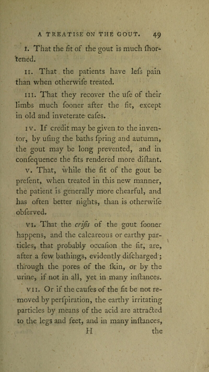 1 A TREATISE ON THE GOUT. 49 i. That the fit of the gout is much fhor- 'tened. II. That, the patients have lefs pain than when other wife treated. Ill; That they recover the ufe of their limbs much fooner after the fit, except in old and inveterate* cafes. IV. If credit may be given to the inven¬ tor, by ufing the baths fpring and autumn, the gout may be long prevented, and in confequence the fits rendered more diftant. V. That, while the fit of the gout be prefent, when treated in this new manner, the patient is generally more chearful, and ✓ has often better nights, than is otherwife obferved. VI. That the crijts of the gout fooner happens, and the calcareous or earthy par¬ ticles, that probably occafion the fit, are, after a few bathings, evidently difcharged*; through the pores of the Ikin, or by the urine, if not in all, yet in many inftances. VII. Or if thecaufes of the fit be not re- ' moved by perfpiration, the earthy irritating particles by means of the acid are attradled to the legs and feet, and in many inftances, H the V