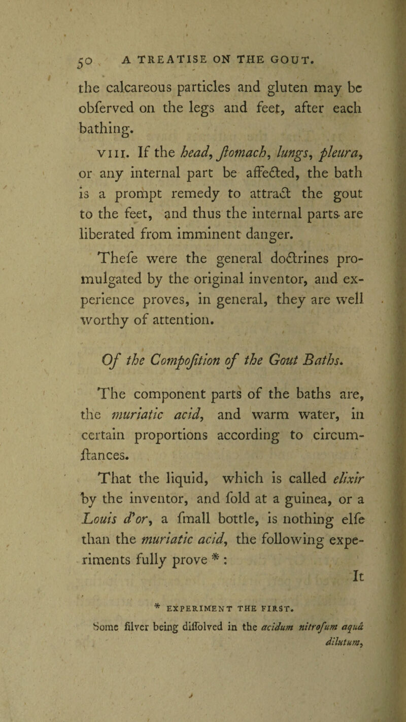 * / the calcareous particles and gluten may be obferved on the legs and feet, after each bathing. VIII. If the head^ Jlomach^ lungs^ pleura^ or any internal part be affedled, the bath is a prompt remedy to attra£l the gout to the feet, and thus the internal parts are liberated from imminent danger. Thefe were the general doftrines pro¬ mulgated by the original inventor, and ex¬ perience proves, in general, they are well worthy of attention. Of the Compoftion of the Gout Baths* The component parts of the baths are, the muriatic acidy and warm water, in certain proportions according to circum- ftances. That the liquid, which is called elixir by the inventor, and fold at a guinea, or a Louis d*or^ a fmall bottle, is nothing elfe than the muriatic acid^ the following expe¬ riments fully prove *: It * EXPERIMENT THE FIRST. Some filver being diffolvcd in the acidum nitrofum aqua dilutum^