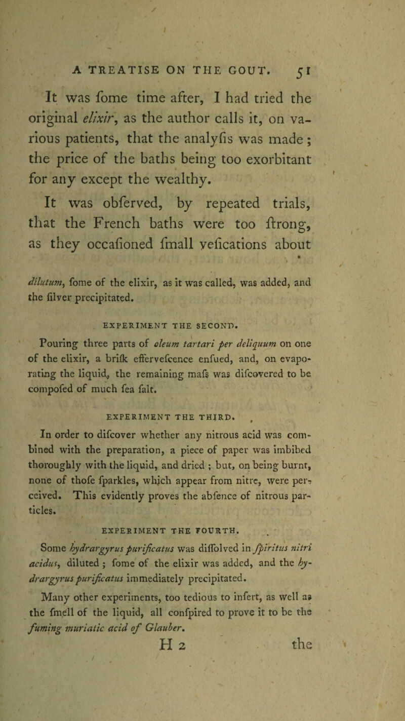 It was fome time after, I had tried the original elixir^ as the author calls it, on va¬ rious patients, that the analyfis was made; the price of the baths being too exorbitant for any except the wealthy. It was obferved, by repeated trials, that the French baths were too ftrong, as they occafioned fmall yefications about fome of the elixir, as it was called, was added, and the filver precipitated, EXPERIMENT THE SECOND. Pouring three parts of oleum tartari per dellquum on one of the elixir, a brifk eft'ervefcence enfued, and, on evapo¬ rating the liquid^ the remaining mafs was difcovered to be compofed of much fea fait. EXPERIMENT THE TH^RD, In order to difcover whether any nitrous acid was com¬ bined with the preparation, a piece of paper was imbibed thoroughly with the liquid, and dried ; but, on being burnt, none of thofe fparkles, which appear from nitre, were per-? ceived. This evidently proves the abfence of nitrous par¬ ticles. * ' EXPERIMENT THE FOURTH. _ ' Some hydrargyrus purijicatus was diffolved in jpiritus nitri acidm^ diluted ; fome of the elixir was added, and the hy^ drargyrus purijicatus immediately precipitated. Many other experiments, too tedious to infert, as well a» the fmell of the liquid, all confpired to prove it to be the fuming muriatic acid of Glauber, H 2 the