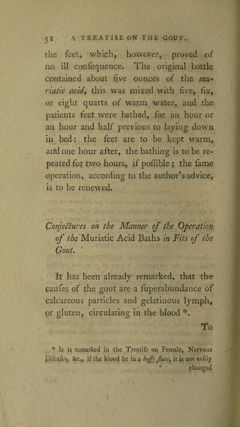 ✓ the feet, which, however, proved of no ill confequeiice. The original bottle contained about five ounces of the mu^ riatic acid^ this was mixed with five^ fix, or eight quarts of warm water, and the patients feet were bathed, for an hour or an hour and half previous to laying down in bed: the feet are to be kept warm, and one hour after, the bathing*is to be re¬ peated for two hours, if poffible ; the fame operation, according to the author’s advice, is to be renewed. , * . - - Conjediures on the Manner of the Operation of the Muriatic Acid Baths in Fits of the Gout. ' «’ ‘ * ' • f It has been already remarked, that the caufes of the gout are a fuperabundance of calcareous particles and gelatinous lymph, or gluten, circulating in the blood To I ^ It is remarked in the Treatife on Female, Nervous pifeafes, SfC., if the blood be in a huffy Jiate^ it is not eafily * changed