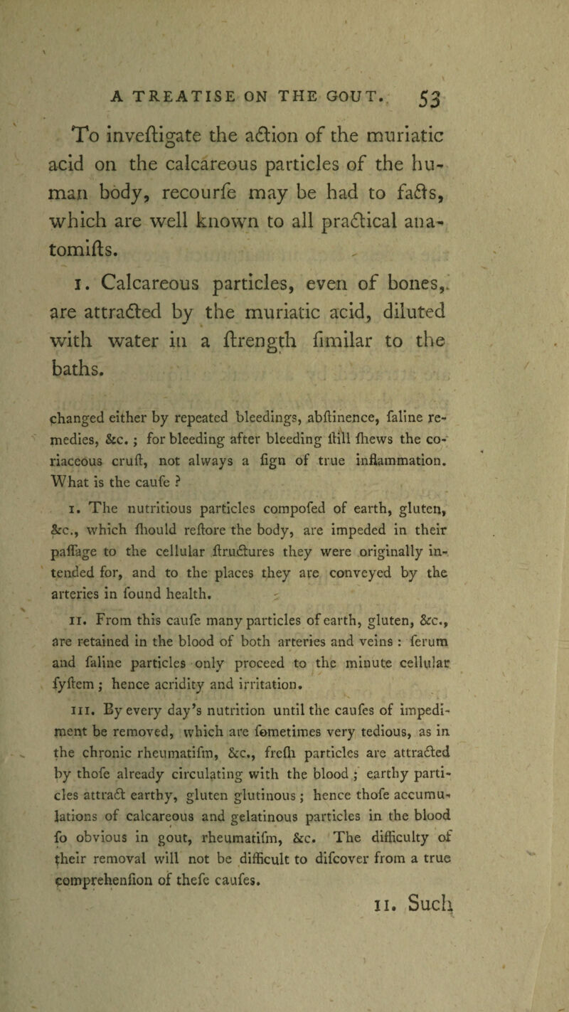 \ A TREATISE ON THE GOUT.; 53 To inveftigate the aftion of the muriatic acid on the calcareous particles of the hu-* man body, recourfe may be had to fa61^s, which are well known to all praftical ana^ tomifts. I. Calcareous particles, even of bones,; are attradled by the muriatic acid, diluted with water in a ftrength fimilar to the baths. . ' changed either by repeated bleedings, abflinence, faline re- medies, &c.; for bleeding after bleeding itill ihews the co¬ riaceous cruft, not always a lign of true inflammation. What is the caufe ? I. The nutritious particles compofed of earth, gluten, &c., which ftiould reftore the body, are impeded in their paflage to the cellular ftru£tures they were originally in¬ tended for, and to the places they are conveyed by the arteries in found health, ^ II. From this caufe many particles of earth, gluten, &c., are retained in the blood of both arteries and veins : ferum and faline particles only proceed to the minute cellular fyftem ; hence acridity and irritation, X III. By every day’s nutrition until the caufes of impedi¬ ment be removed, which are fometimes very tedious, as in the chronic rheumatifm, &c., frefli particles are attracted by thofe already circulating with the blood earthy parti¬ cles attract earthy, gluten glutinous ; hence thofe accumu¬ lations of calcareous and gelatinous particles in the blood fo obvious in gout, rheumatifm, &c. 'The difficulty of their removal will not be difficult to difeover from a true comprehenfion of thefc caufes. II. Such 1