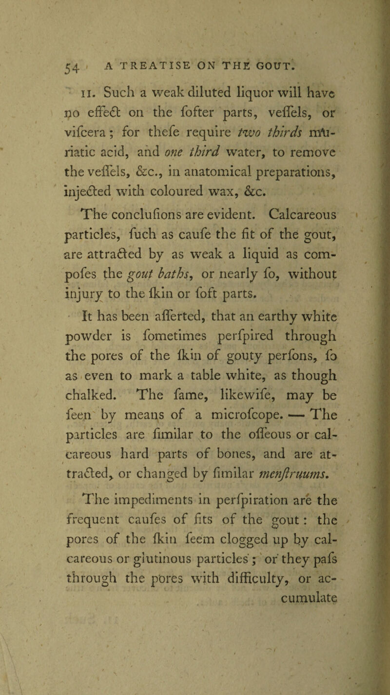 • II. Such a weak diluted liquor will have po effect on- the fofter parts, veflels, or vifeera; for thefe require Hvo thirds m\i- riatic acid, and one third water, to remove' the veflels, &c., in anatomical preparations, injeiJled with coloured wax, &c. j ' The conclufions are evident. Calcareous particles,* fuch as caufe the fit of the gout, are attrafted by as weak a liquid as com- pofes the gout baths^ or nearly fo, without injury to the Ikin or foft parts. ' « • It has been aflerted, that an earthy white powder is , fometimes perfpired through the pores of the Ikin of gouty perfons, fo as ‘ even to mark a table white, as though chalked. The fame, likewife, may be feen by means of a microfeope. — The particles are fimilar to the ofleous or cal¬ careous hard parts of bones, and are at- trailed, or changed by fimilar menjlruums. The impediments in perfpiration are the frequent caufes of fits of the gout: the pores of the Ikin fee'm clogged up by cal¬ careous or glutinous particles ;' of they pafs through the pores with difficulty, or ac- cumulate .. «• '
