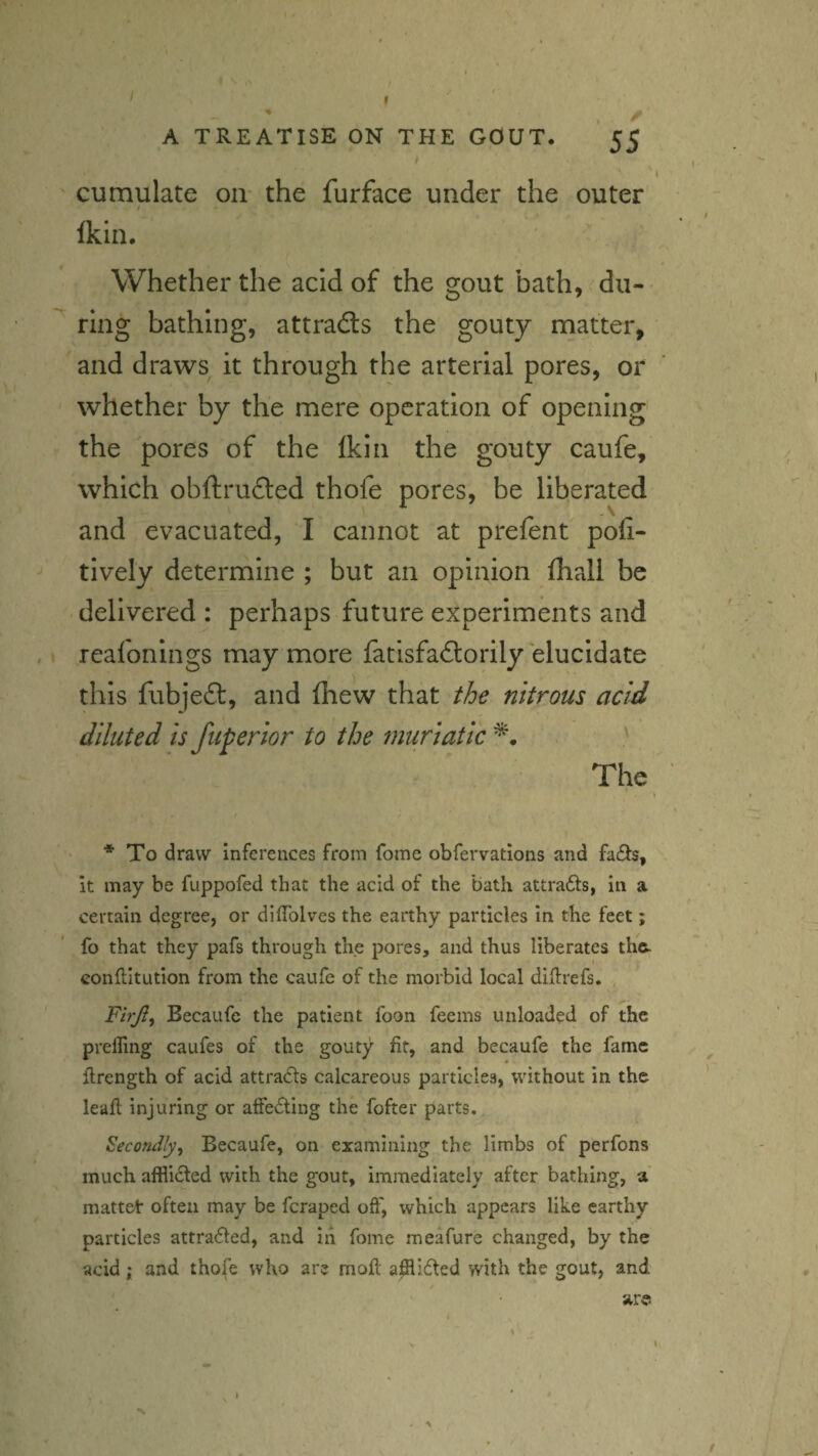 ( . * I I ^ ' A TREATISE ON THE GOUT. 55 cumulate on- the furface under the outer Ikin, Whether the acid of the gout bath,. dii-* ^ ring bathing, attradls the gouty rnatter, and draws it through the arterial pores, or whether by the mere operation of opening the pores of the Ikin the gouty caufe, which obftrufted thofe pores, be liberated and evacuated, I cannot at prefent poh- tively determine ; but an opinion fhall be delivered : perhaps future experiments and reafonings may more fatisfaftorily elucidate this fubjeft, and fliew that tbe nitrous acid diluted is fuperior to the muriatic The * To draw inferences from fome obfervations and fa£ts, it may be fuppofed that the acid of the bath attrafts, in a certain degree, or dilTolves the earthy particles in the feet; fo that they pafs through the pores, and thus liberates the. conllltution from the caufe of the morbid local diftrefs. , Firjl^ Becaufe the patient foon feems unloaded of the prelTing caufes of the gouty fit, and becaufe the fame flrength of acid attra£ls calcareous particles, without in the leafl injuring or affecting the fofter parts. Secondly^ Becaufe, on examining the limbs of perfons much affli6ted with the gout, immediately after bathing, a mattet often may be feraped off, which appears like earthy particles attra(51ed, and in fome meafure changed, by the acid; and thofe who are moft apli6fed with the gout, and -  are I > \ ■s