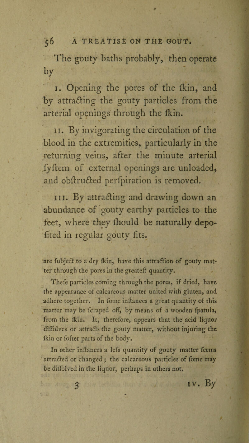I A TREATISE ON THE GOUT. The gouty baths probably^ then operate by / I. Opening the pores of the (kin, and by attrafbng the gouty particles from the arterial openings' through the fkin. II. By invigorating the circulation of the blood in the extremities, particularly in the returning veins, after the minute arterial fyftem of external openings are unloaded, and obftrufted perfpiration is removed. III. By attracting and drawing down an abundance of gouty earthy particles to the V feet, where they ihould be naturally depo- fited in regular gouty fits. are fubjeiSt to a dry Ikin, have this attra^IIon of gouty mat¬ ter through the pores in the greateft quantity, Thefe particles coming through the pores, if dried, have the appearance of calcareous matter united with gluten, and adhere together. In fome inftances a great quantity of this matter may be fcraped off'^ by means of a wooden fpatula, from the Ikin. It, therefore, appears that the acid liquor diUblves or attrafts the gouty matter, without injuring the Ikin or fofter parts of the body. ^ In other inftances a lefs quantity of gouty matter feems ' ^attraffed or changed ; the calcareous particles of fome may be diffolved in the liquor, perhaps in others not. 3 m
