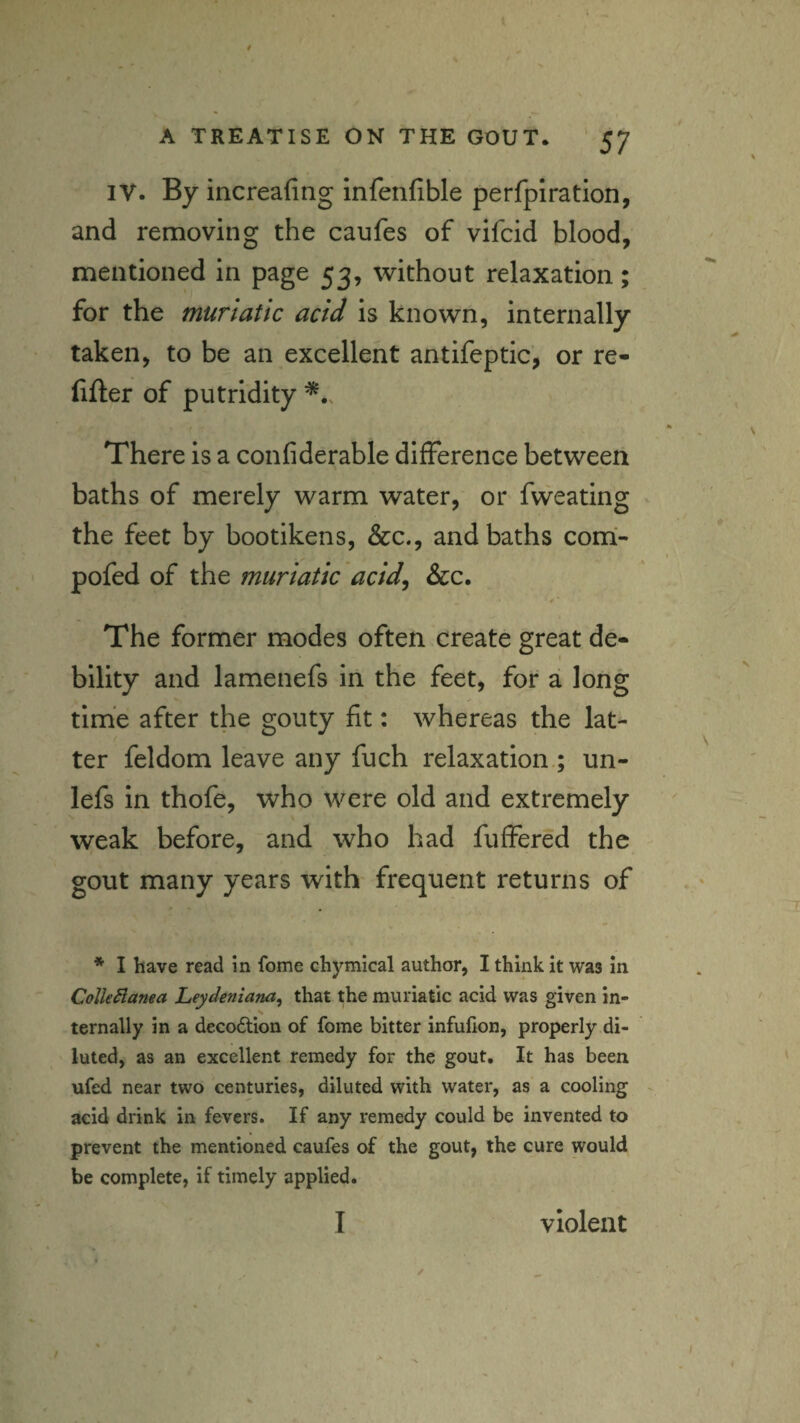 IV. By increafing infenfible perfplration, and removing the caufes of vifcid blood, mentioned in page 53, without relaxation; for the muriatic acid is known, internally taken, to be an excellent antifeptic, or re- lifter of putridity There is a confiderable difference between baths of merely warm water, or fweating the feet by bootikens, &c., and baths com- pofed of the muriatic acid^ &c. The former modes often create great de¬ bility and lamenefs in the feet, for a long time after the gouty fit: whereas the lat¬ ter feldom leave any fuch relaxation ; un- lefs in thofe, who were old and extremely weak before, and who had fuffered the gout many years with frequent returns of *■ I have read in feme chymical author, I think it was in ColleSlanea Leydeniana, that the muriatic acid was given in¬ ternally in a decodtion of fome bitter infulion, properly di¬ luted, as an excellent remedy for the gout. It has been ufed near two centuries, diluted with water, as a cooling acid drink in fevers. If any remedy could be invented to prevent the mentioned caufes of the gout, the cure would be complete, if timely applied.