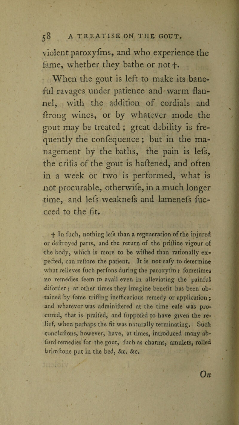 violent paroxyfms, and who experience the fame, whether they bathe or not-f* When the gout is left to make its bane¬ ful ravages under patience and'warm flan¬ nel, with the addition of cordials and ftrong wines, or by whatever mode the gout may be treated ; great debility is fre¬ quently the confequence; but in the ma¬ nagement by the baths, the pain is lefs, I the crifis of the gout is haftened, and often in a week or two is performed, what is not procurable, otherwife, in a much longer time, and lefs weaknefs and lamenefs fuc- ceed to the fit, ^ f In fuch, nothing lefs than a regeneration of the injured or deflroyed parts, and the return of the priftine vigour of •the body, which is more to be wiflied than rationally ex¬ pected, can reftore the patient. It is not eafy to determine what relieves fuch perfons during the paroxyfm ? fometimes no remedies feem to avail even in alleviating the'^painful diforder; at other times they imagine benefit has been ob- '.tained by fome trifling inefficacious remedy or application ; and whatever was adminiftered at the time eafe was pro¬ cured, that is praifed, and fuppofed to have given the re¬ lief, when perhaps the fit was naturally terminating. Such conclufions, however, have, at times, introduced many ab- furd remedies for the gout, fuch as charms, amulets, rolled brimftone put in the bed, &c. &c. On 1 /