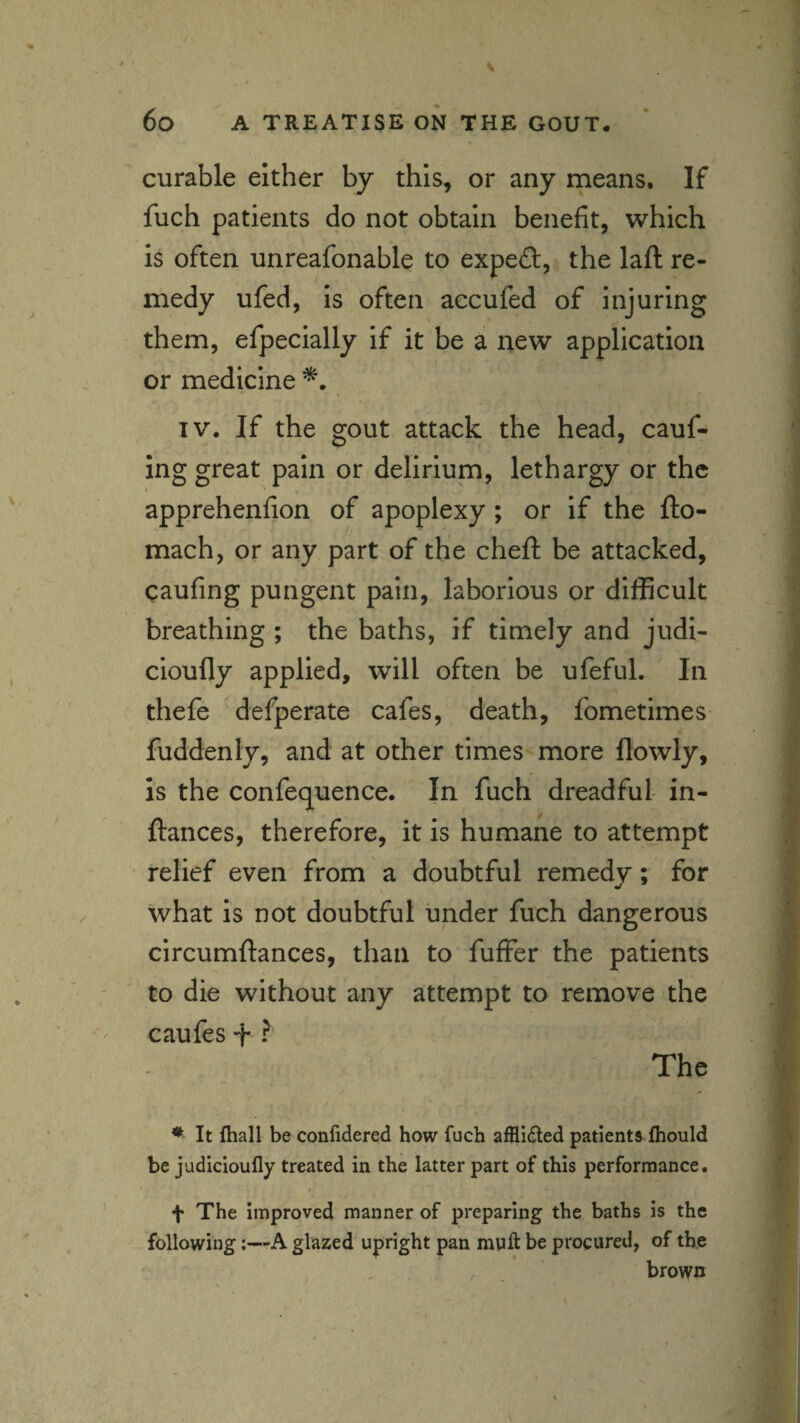 curable either by this, or any means. If fuch patients do not obtain benefit, which is often unreafonable to expert, the laft re¬ medy ufed, is often accufed of injuring them, efpecially if it be a new application or medicine IV. If the gout attack the head, cauf- ing great pain or delirium, lethargy or the apprehenfion of apoplexy; or if the fto- mach, or any part of the cheft be attacked, caufing pungent pain, laborious or difficult breathing ; the baths, if timely and judi- cioufly applied, will often be ufeful. In thefe defperate cafes, death, fometimes fuddenly, and at other times more flowly, is the confequence. In fuch dreadful- in- ftances, therefore, it is humane to attempt relief even from a doubtful remedy; for what is not doubtful under fuch dangerous circumftances, than to fuffer the patients to die without any attempt to remove the caufes + ? The * It fhall be conlidered how fuch afflided patients fiiould be judicioufly treated in the latter part of this performance. ' » f The improved manner of preparing the baths is the following;—A glazed upright pan mult be procured, of the , brown