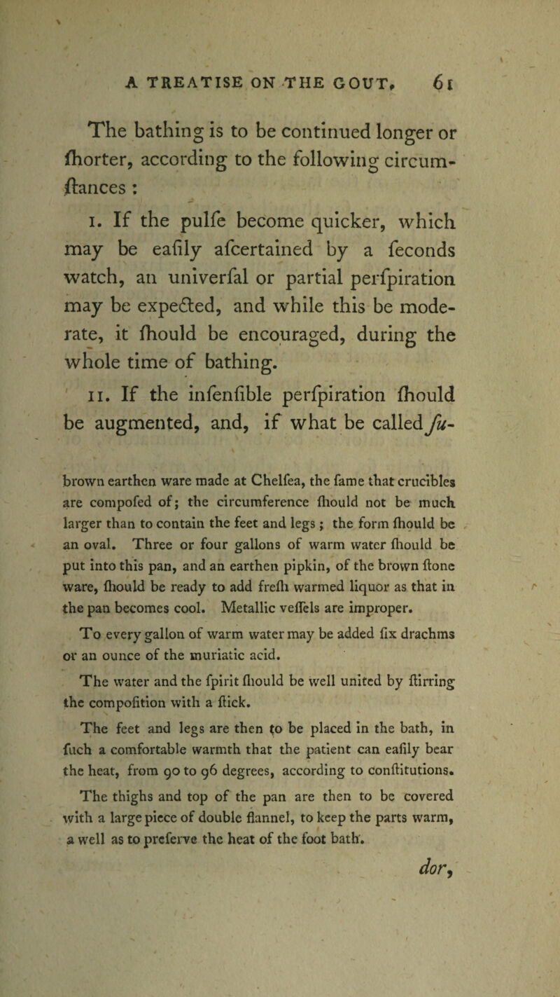 The bathing is to be continued longer or ihorter, according to the following circum^ ftances: I. If the pulfe become quicker, which may be eafily afcertained by a feconds watch, ail univerfal or partial perfpiration may be expelled, and while this be mode¬ rate, it (hould be encouraged, during the whole time of bathing. ' II, If the inlenfible perfpiration fhould be augmented, and, if what be called fu- brown earthen ware made at Chelfea, the fame that crucibles are compofed of; the circumference ftiould not be much larger than to contain the feet and legs; the form fhould be an oval. Three or four gallons of warm water fliould be put into this pan, and an earthen pipkin, of the brown flonc ware, fhould be ready to add frefli warmed liquor as that in the pan becomes cool. Metallic vefTels are improper. To every gallon of warm water may be added fix drachms or an ounce of the muriatic acid. The water and the fpirit fliould be well united by flirting the compofition with a flick. The feet and legs are then to be placed in the bath, in fuch a comfortable warmth that the patient can eafily bear the heat, from 90 to 96 degrees, according to conflitutions. The thighs and top of the pan are then to be covered with a large piece of double flannel, to keep the parts warm, a well as to preferve the heat of the foot bath.