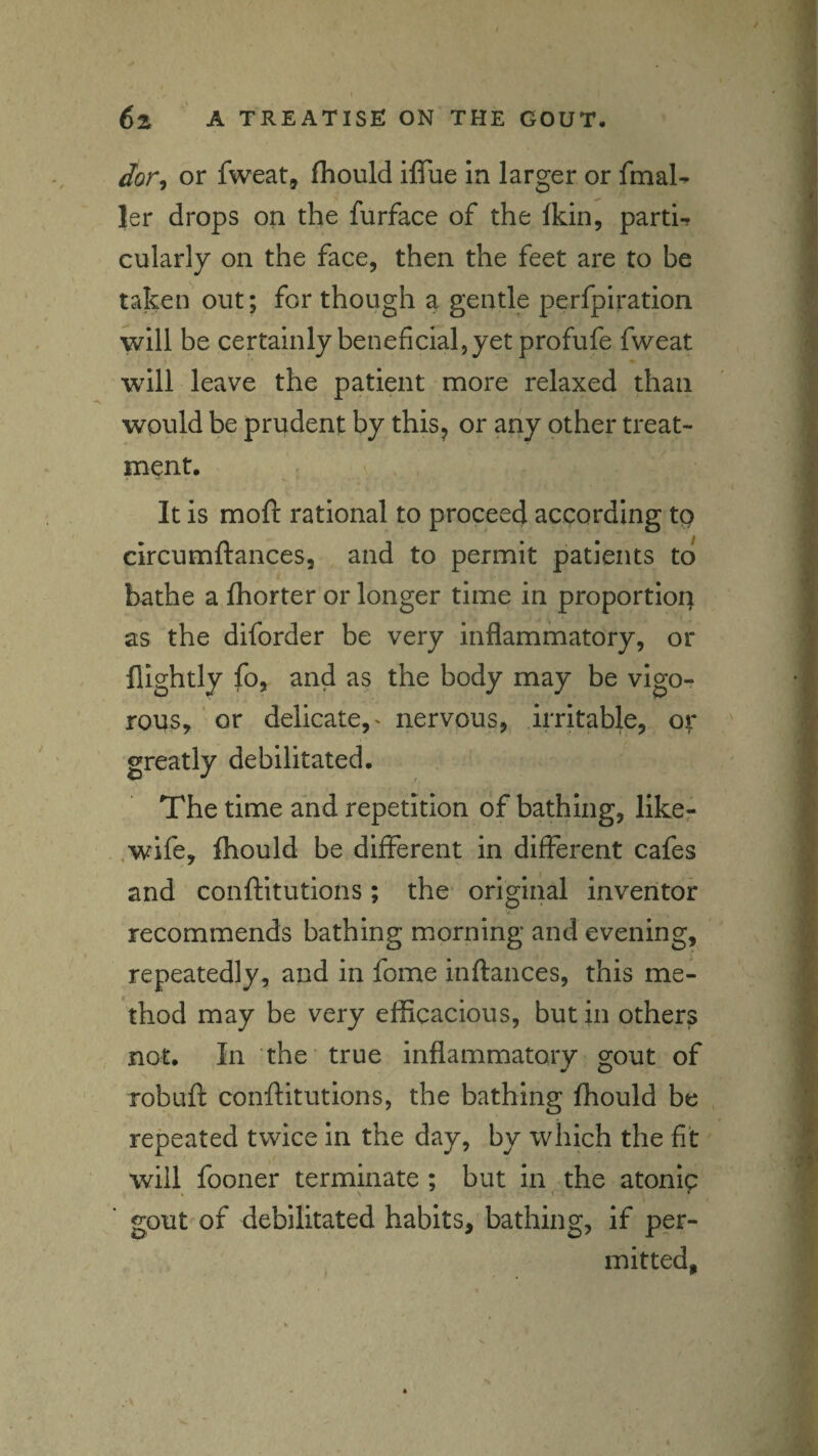 Jor^ or fweat, (hould iffue in larger or fmaU |er drops on the furface of the Ikin, parti- cularly on the face, then the feet are to be taken out; for though a gentle perfpiration will be certainly beneficial, yet profufe fweat will leave the patient more relaxed than would be prudent by this^ or any other treat¬ ment. It is mofi: rational to proceed according tp circumftances, and to permit patients to bathe a (horter or longer time in proportion as the diforder be very inflammatory, or nightly fo, and as the body may be vigo-? rous, or delicate,' nervous, irritable, or greatly debilitated. The time and repetition of bathing, like- ,wife, fliould be different in different cafes and conftitutions; the original inventor recommends bathing morning and evening, repeatedly, and in fome inflances, this me¬ thod may be very efficacious, but in others not. In the true inflammatory gout of Tobuft conftitutions, the bathing fhould be repeated twice in the day, by which the fit will fooner terminate ; but in the atonlp gout of debilitated habits, bathing, if per¬ mitted.