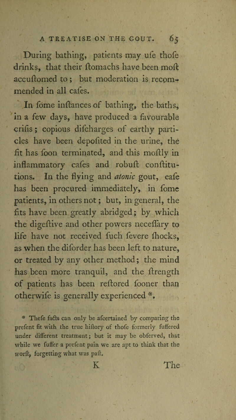 \ During bathing, patients may ufe thofe drinks, that their ftomachs have been mofl accuftomed to ; but moderation is recpm-* mended in all cafes. I Jn fdme inftances of bathing, the baths, 'in a few days, have produced a favourable crifis; copious difcharges of earthy parti¬ cles have been depofited in the urine, the fit has foon terminated, and this mofily in inflammatory cafes and robuft^ conftitu- tions. In the flying and atonic gout, eafe has been -procured immediately, in fomc patients, in others not; but, in general, the fits have been greatly abridged; by which the digeftive and other powers neceffary to life have not received fuch fevere fliocks, as when the diforder has been left to nature, or treated by any other method; the mind ' has been more tranquil, and the ftrength of patients has been reftored fooner than otherwife is generally experienced f * Thefe fads can only be afeertained by comparing the prefent fit with the true hiftory of thofe formerly fuffered under different treatment; but it may be obferved, that while we fufter a prefent pain we are apt to think that the worft, forgetting what was paft. K I The