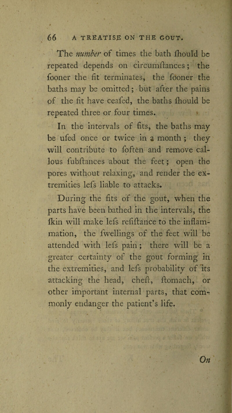 The number of times the bath fhould be repeated depends on circumftances; the fooner the fit terminates, the fooner the baths may be omitted; but after the pains of the fit have ceafed, the baths fhould be repeated three or four times. • • * r In the intervals of fits, the baths may be ufed once or twice* in a month ; they will contribute to foften and remove cal¬ lous fubftances about the feet; open the pores without relaxing, and render the ex¬ tremities lefs liable to attacks. During the fits of the gout, when thev parts have been bathed in the intervals, the Ikin \yill make lefs refiftance to the inflam¬ mation, the fwellings of the feet will be attended with lefs paifi; there will be a- 'greater, certainty of the gout forming in the extremities, and lefs probability of its attacking the head, chefi, ftomach, or other important internal parts, that com¬ monly etidanger the patient’s life.