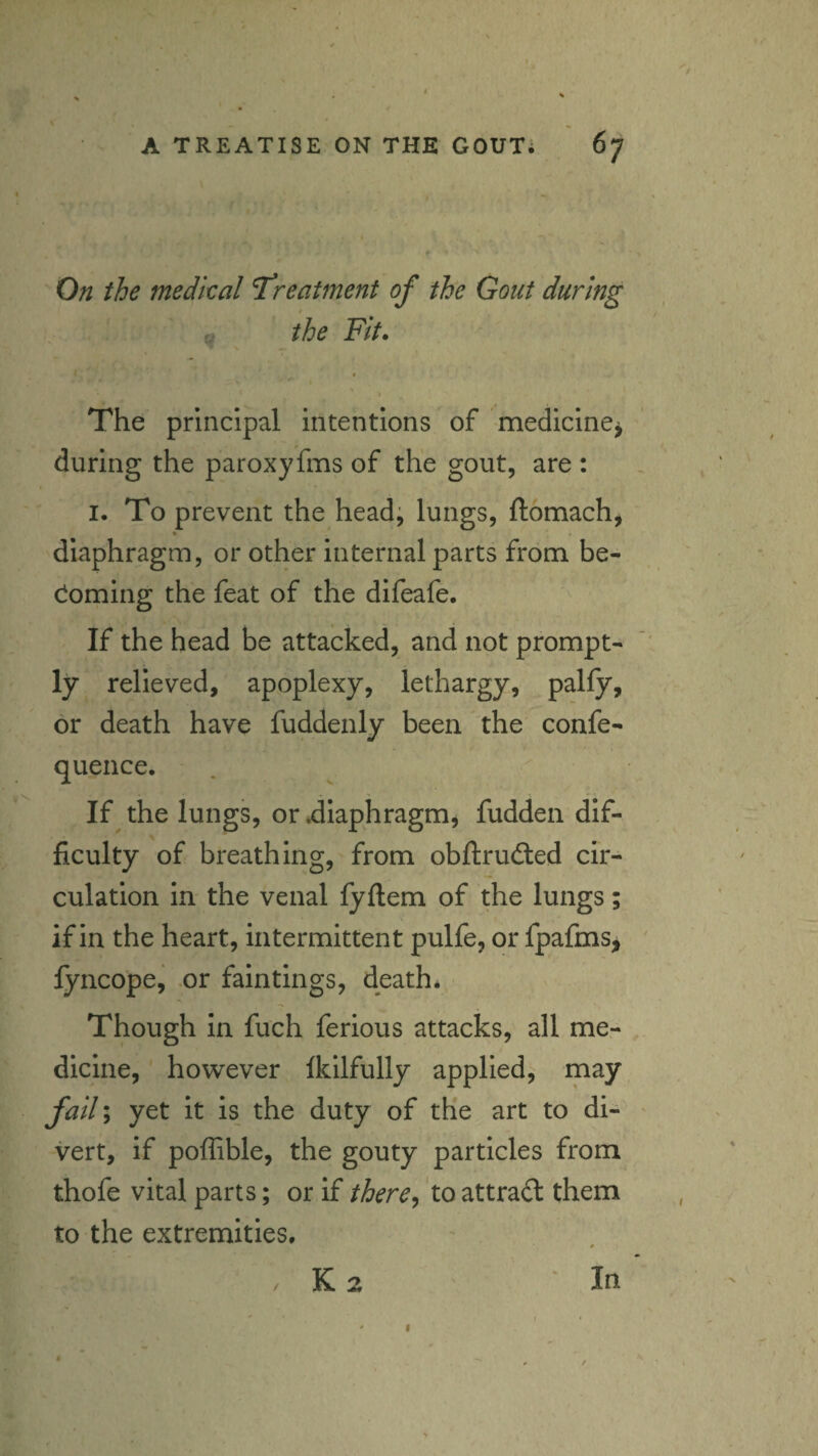 A TREATISE ON THE GOUTi 67 On the medkal treatment of the Gout during the Fit. t I The principal intentions of medicine^ during the paroxyfms of the gout, are : I. To prevent the head; lungs, ftomach^ diaphragm, or other internal parts from be- cioming the feat of the difeafe. If the head be attacked, and not prompt¬ ly relieved, apoplexy, lethargy, pally, or death have fuddenly been the confe- quence. If the lungs, or .diaphragmj fudden dif¬ ficulty of breathing, from obftrudled cir¬ culation in the venal fyllem of the lungs; if in the heart, intermittent pulfe, or fpafms, fyncope, .or faintings, death* Though In fuch ferious attacks, all me¬ dicine, however Ikilfully applied, may fail\ yet it is the duty of the art to di¬ vert, if poffible, the gouty particles from thofe vital parts; or if there^ to attract them to the extremities. / K 2 In