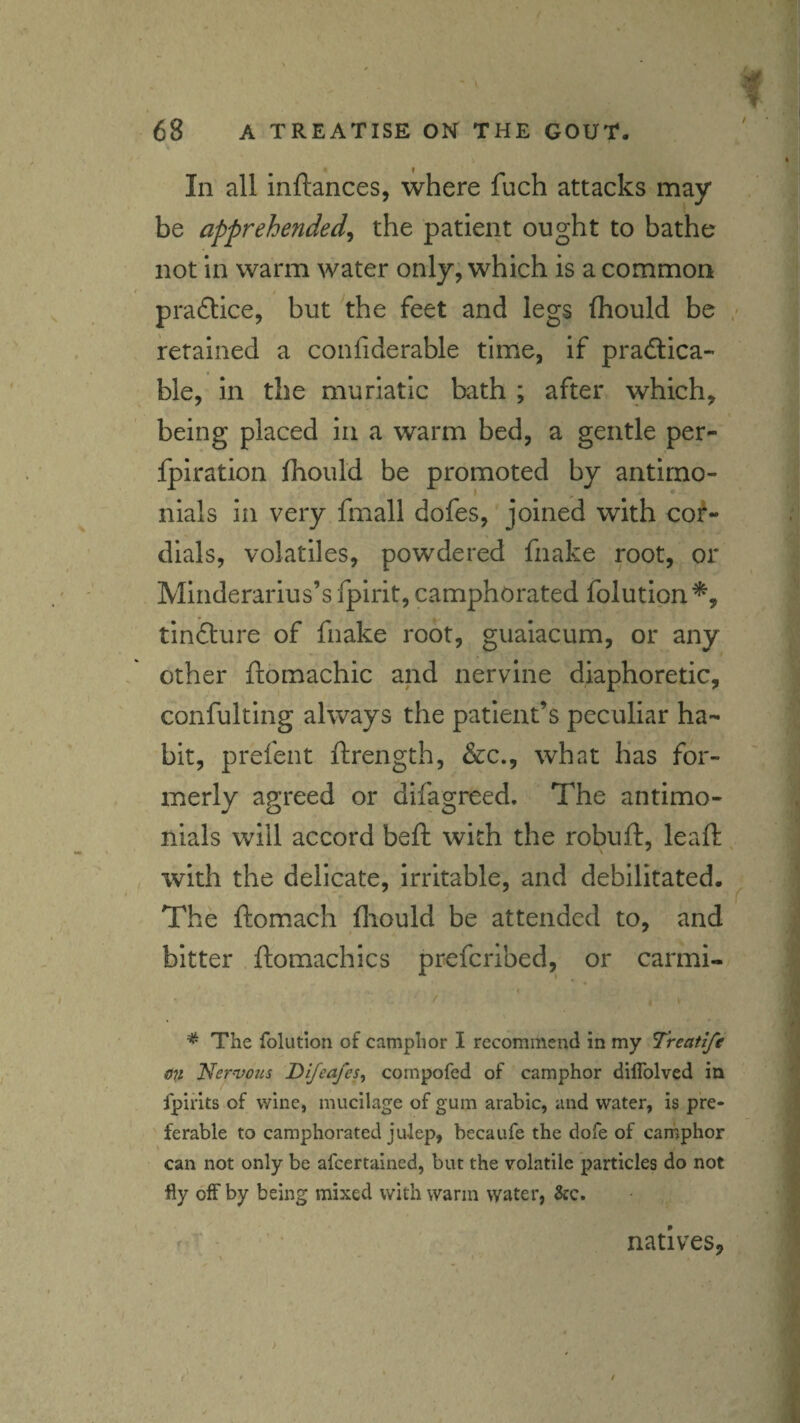 •« In all inftances, where fuch attacks may i be apprehended^ the patient ought to bathe I not in warm water only, which is a common ^ practice, but the feet and legs fhould be retained a confiderable time, if pradlica- ble, in the muriatic bath ; after which, ' being placed in a warm bed, a gentle per- | fpiration fhould be promoted by antirno- nials in very fmall dofes, joined with cof- dials, volatiles, powdered fnake root, or Minderarius’s fpirit, camphorated folution^ tinfliure of fnake root, guaiacum, or any other ftomachic and nervine diaphoretic, confulting always the patient’s peculiar ha¬ bit, prefent ftrength, &c., what has for¬ merly agreed or difagreed. The antimo- nials will accord beft with the robuft, leaf!: , with the delicate, irritable, and debilitated. The ftomach (liould be attended to, and ;/ bitter ftomachics prefcribed, or carmi- >. ' ' I The folution of camphor I recommend in my Treatife on Nervous Di/eafes, compofed of camphor diflblved in ^ Ipiiits of wine, mucilage of gum arable, and water, is pre- | ferable to camphorated julep, becaufe the dofe of camphor 3 can not only be afeertained, but the volatile particles do not J fly off by being mixed with warm water, &c. ? ^ natives, * /