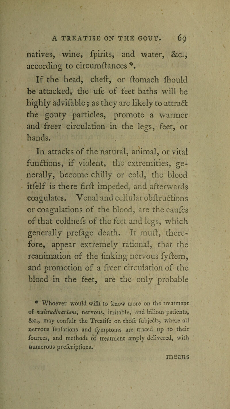 natives, wine, fplrits, and water, &c., according to circumftances If the head, cheft, or ftomach fhould be attacked, the ufe of feet baths will be highly advifable; as they are likely to attradl the gouty particles, promote a warmer and freer circulation in the legs, feet, or hands. ' \ ' In attacks of the natural, animal, or vital funftions, if violent, the extremities, ge¬ nerally, become chilly or cold, the blood itfelf is there firfl: impeded, and afterwards coagulates. Venal and cellular obftrudions or coagulations of the blood, are thecaufes* of that coldnefs of the feet and legs, which generally prefage death. It muft, there¬ fore, appear extremely rational, that the reanimation of the finking nervous lyftem, and promotion of a freer circulation of the blood in the feet, are the only probable ' 'I * Whoever would.wifli to know more on the treatment oi valetudinariansy nervous, irritable, and bilious patients, &c., may confult the Treatife on thofe fubje6ls, where all nervous fenfations and fymptoms are traced up to their fources, and methods of treatment amply delivered, with numerous prefcriptions. \ / $ means