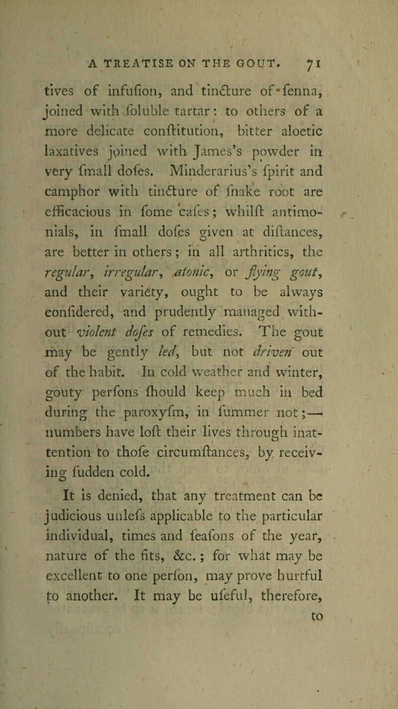 4 * A TREATISE ON THE GOUT, 71 tives of infufion, and tindlure of*feiina,, joined with foluble tartar: to others of a more delicate conftitutlon, bitter aloetic laxatives joined with James’s powder in very fmall dofes. Minderarius’s fpirit and camphor with timfture of fnake root are efficacious in fome cafes; whllft antimo- nials, in fmall dofes given at diflances, are better in othersiii all arthritics, the regular^ m'egular^ atonic^ or flying gout^ and their variety, ought to be always eonfidered, and prudently managed, with¬ out violent dofles of remedies. The gout may be gently led^ but not driven out of the habit. In cold weather and winter, gouty perfons fhould keep much in bed during the ,paroxyfm, in fummer not numbers have loft their lives through inat- * O tention to thofe circumftances, by receiv¬ ing fudden cold. It is denied, that any treatment can be judicious unlefs applicable to the particular individual, times and feafons of the year, r nature of the fits, &c.; for what may be excellent to one perfon, may prove hurtful to ainother. It may be ufeful, therefore, to