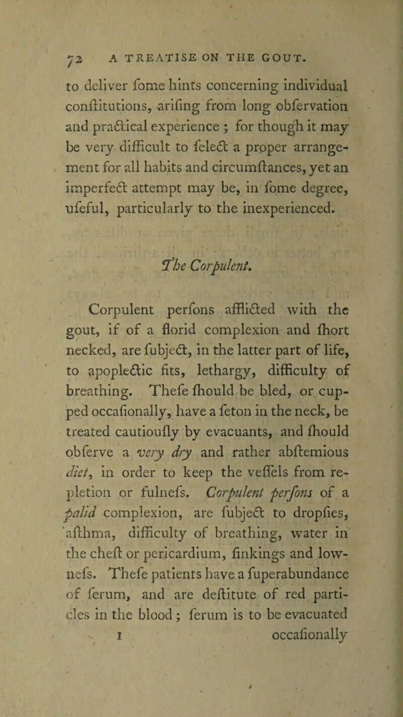to deliver fome hints concerning individual conftitutions, arifing from long obfervation and praftieal experience ; for thougli it may be very difficult to felefl: a proper arrange¬ ment for all habits and circumftances, yet an imperfefl: attempt may be, in fome degree, ufeful, particularly to the inexperienced. ^he Corpulent. Corpulent perfons afflidled with the gout, if of a florid complexion- and fhort necked, are fubjedt, in the latter part of life, to apoplectic fits, lethargy, difficulty of breathing. Thefe fhould be bled, or cup¬ ped occafionally, have a feton in the neck, be - treated cautioufly by evacuants, and fhould obferve a very dry and rather abftemious diet^ in order to keep the veffels from re¬ pletion or fulnefs. Corpulent perfons of a palid complexion, are fubjeCt to dropfies, ’afthma, difficulty of breathing, water in' the cheft or pericardium, finkings and low- nefs. Thefe patients have a fuperabundance of ferum,' and are deftitute of red parti¬ cles in the blood ; ferum is to be evacuated