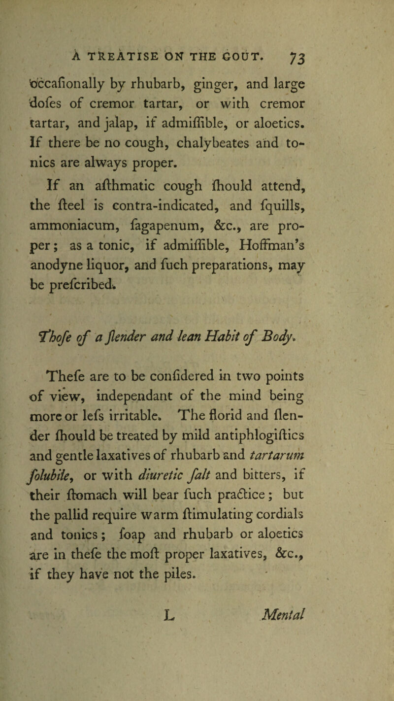 'otcafionally by rhubarb, ginger, and large dofes of cremor tartar, or with cremor tartar, and jalap, if admiffible, or aloetics. If there be no cough, chalybeates and to¬ nics are always proper. If an afthmatic cough fliould attend, the fteel is contra-indicated, and fquills, ammoniacum, fagapenum, &c., are pro¬ per ; as a tonic, if admiffible, Hoffman’s anodyne liquor, and fuch preparations^ may be prefcribedw \ a ^hofe of a jlender and lean Habit of Body* Thefe are to be confide red in two points of view, independant of the mind being more or lefs irritable. The florid and flen- der fliould be treated by mild antiphlogiftics and gentle laxatives of rhubarb and tartarufk o folubiky or with diuretic fait and bitters, if their ftomach will bear fuch pra£lice; but the pallid require warm ftimulating cordials and tonics; foap and rhubarb or aloetics are in thefe the mofl: proper laxatives, &c., if they have not the piles. L Mental