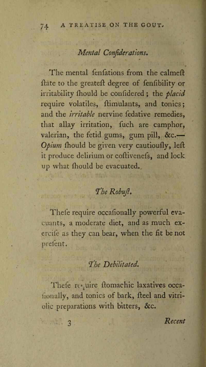 . • Mental Conjideratlons, The mental fenfations from the calmeft ftate to the greateft degree of fenfibility or irritability Ihould be confidered ; the placid require volatiles, ftimulaiits, and tonics; and the Irritable nervine fedative remedies, that allay irritation, fuch are campKor, valerian, the fetid gums, gum pill, &c.— Opium Ihould be given very cautioufly, left it produce delirium or coftivenefs, and lock up what fhould be evacuated., ' t , * . - • ^he Robujl* a Thefe require occafionally powerful eva- cuants, a moderate diet, and as much ex- ercife as they can bear, when the fit be not ^ « prelent. ^he Debilitated, .i Thefe require ftomachic laxatives occa¬ fionally, and tonics of bark, fteel and vitrl- die,preparations with bitters, &c. Recent