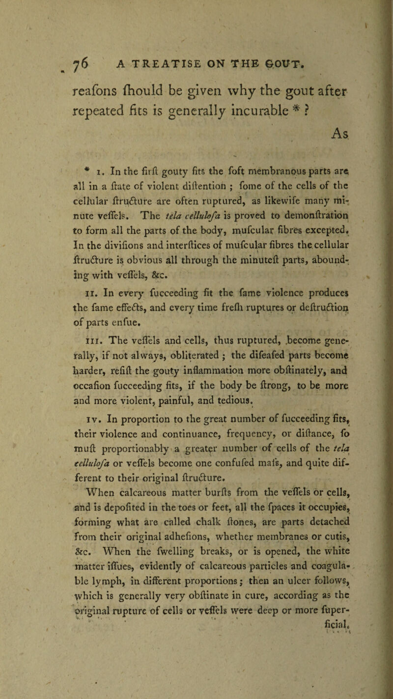reafons fhould be given why the gout after repeated fits is generally incurable * ? As. * * I. In the firfl gouty fits the foft membranous parts are; all in a ftate of violent diftention ; fome of the cells of the cellular flrudture are often ruptured, as likewife many mi¬ nute velTels. The tela cellulofa is proved to deinonftration to form all the parts of the body, mufcular fibres excepted. In the divifions and interftices of mufcular fibres the cellular ■fi:ru<5fure is obvious all through the minuted; parts, abound¬ ing with veflels, &c. II. In every fucceeding fit the fame violence produces the fame effects, and every time frefli ruptures or deflruftion of parts enfue. III. The veflels and cells, thus ruptured, become gene¬ rally, if not always, obliterated ; the difeafed parts become harder, refid the gouty inflammation more obftinately, and occafion fucceeding fits, if the body be flrong, to be more and more violent, painful, and tedious. IV. In proportion to the great number of fucceeding fits, their violence and continuance, frequency, or diftance, fo mufl; proportionably > a greater number of'cells of the tela cellulofa or vefTels become one confufed mafs, and quite dif¬ ferent to their original flrudture. When calcareous matter burfls from the velTels or cells, . • ^ i and is depofited in the toes or feet, all the fpaces it occupies, forming what are called chalk flones, are parts detached from their original adhefions, whether membranes or cutis, See, When the fwelling breaks, or is opened, the white matter ilTues, evidently of calcareous particles and coagula- ble lymph, in different proportions; then an ulcer follows, which is generally very obflinate in cure, according as the original rupture of cells or velTels were deep or more fuper- ficial.