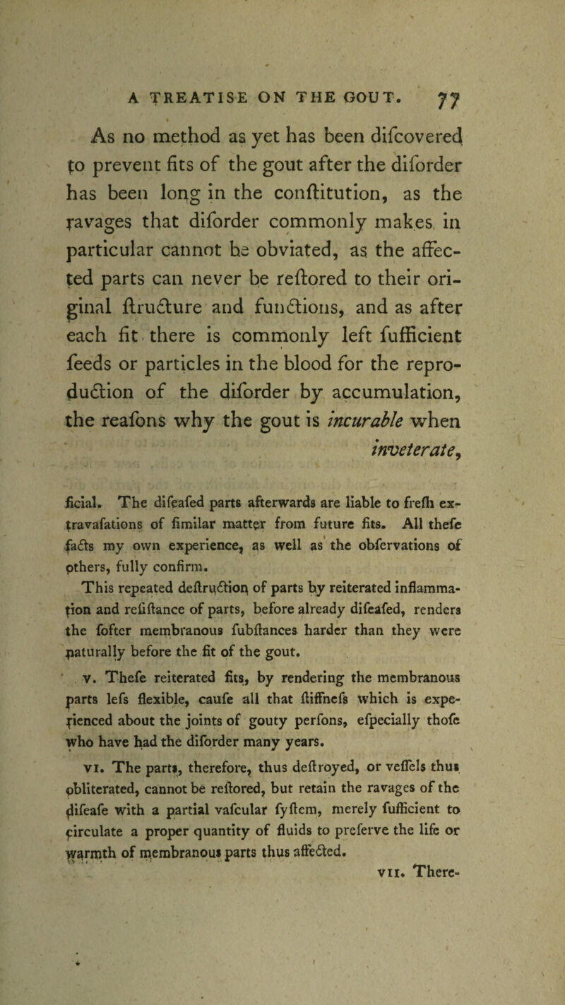 \ As no method as yet has been difcoverecj |:o prevent fits of the gout after the ^Iforder has been long in the conftitution, as the ravages that diforder commonly makes, in particular cannot he obviated, as the affec¬ ted parts can never be reftored to their ori¬ ginal ftruiture and fundioiis, and as after each fit ■ there is commonly left fufiicient feeds or particles in the blood for the repro- dudlion of the diforder by accumulation, the reafons why the gout is Incurable when inveterate^ / > ficIaU The difeafed parts afterwards are liable to frefh cx- travafations of limilar matter from future fits. All thefc fafts my own experience, as well as’ the obfervations o£ I pthers, fully confirm. This repeated deflru£tiop of parts by reiterated inflamma¬ tion and refiftance of parts, before already difeafed, renders the foftcr membranous fubflances harder than they were tiaturally before the fit of the gout. ’ V. Thefe reiterated fits, by rendering the membranous parts lefs flexible, caufe all that fliffnefs which is expe¬ rienced about the joints of gouty perfons, efpecially thofe who have had the diforder many years. VI. The parti, therefore, thus deftroyed, or veflels thui obliterated, cannot be reflored, but retain the ravages of the ^ifeafe with a partial vafcular fyftem, merely fufiicient to circulate a proper quantity of fluids to preferve the life or ^^rmth of niembranoui parts thus aftedted. vn. There-