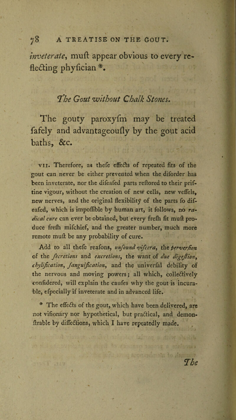 inveterate, miift appear obvious to every rc- fleding phyfician 7be Gout without Chalk Stones. The gouty paroxyfm may be treated fafely and advantageoufly by the gout acid baths, &c. 0 VII. Therefore, as thefe elFc^Is of repeated fits of the gout can never be either prevented when the diforder has % been inveterate, nor the difeafed parts reftored to their prif- tine vigour, without the creation of new cells, new veflels, new nerves, and the original flexibility of the parts fo dif¬ eafed, which is impoflible by human art, it follows, no r<*- Jical cure can ever be obtained, but every frefh fit mu ft pro¬ duce frefti mifehief, and the greater number, much more remote muft be any probability of cure. Add to all thefe reafons, unfound tvifeera, the j^erver/ton of the ficretions and excretions^ the want of due digejiion^ chylifcation^ fangutfication^ and the univerfal debility of the nervous and moving powers; all which, colle6tively confidered, will explain the caufes why the gout is incura¬ ble, efpecially if inveterate and in advanced life. * The effefts of the gout, which have been delivered, arc not vifionary nor hypothetical, but practical, and demon- ftrable by dilTedions, which I have repeatedly made. The