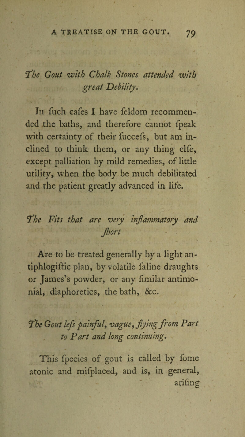 T/je Gout with Chalk Stones attended with .. great Debility, * j ' In fuch cafes I have feldom recommen-’ ded .the baths, and therefore cannot fpeak with certainty of their fuccefs, but am in¬ clined to think them, or any thing elfe, except palliation by mild remedies, of little utility, when the body be.much debilitated and the patient greatly advanced in life. ^he Fits that are very inflammatory and fljort Are to be treated generally by a light an- tlphlogiftic plan, by volatile faline draughts or James’s powder, or any fimllar antimo- nial, diaphoretics, the bath, &c. V the Gout lefls painful^ vague ^flying from Part to Part and long continuing. This fpecies of gout is called by Ibme atonic and mifplaced, and is, in general, arifing