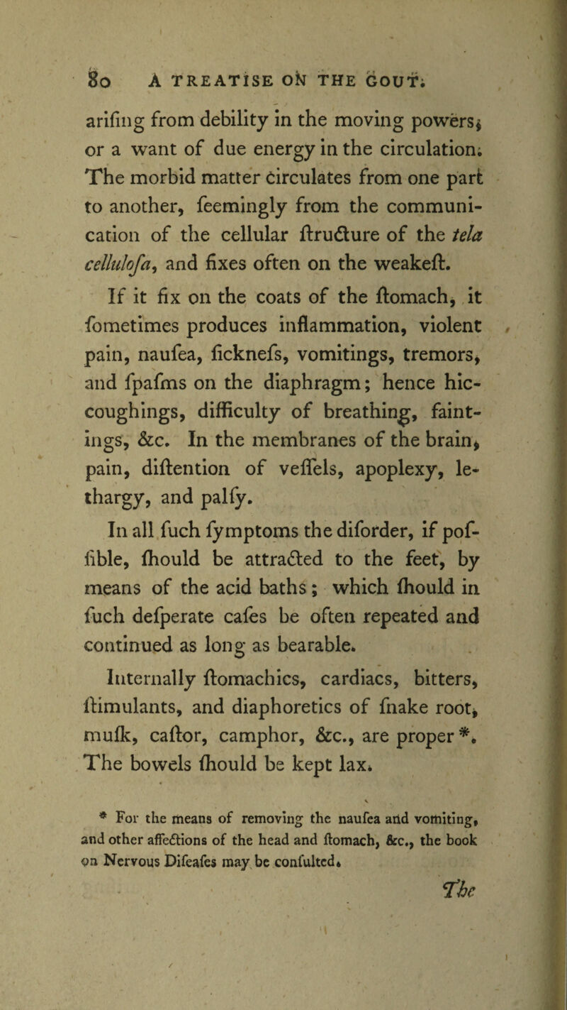 arlfiiig from debility in the moving powers^ or a want of due energy in the circulation; The morbid matter Circulates from one part to another, feemingly from the communi¬ cation of the cellular ftrufture of the tela cellulofa^ and fixes often on the weakeft. If it fix on the coats of the ftomach, it fometimes produces inflammation, violent pain, naufea, ficknefs, vomitings, tremors, and fpafms on the diaphragm; hence hic- coughings, difficulty of breathing, faint- ings, &c. In the membranes of the brain, pain, diftention of veffels, apoplexy, le¬ thargy, and palfy. In all.fuch fymptoms the diforder, if ppf- fible, fhould be attracted to the feef, by means of the acid baths; which fliould in fuch defperate cafes be often repeated and continued as long as bearable* Internally ftomachics, cardiacs, bitters, IHmulants, and diaphoretics of fnake root, mufk, caftor, camphor, &c., are proper*^ . The bowels fhould be kept lax* ^ For the means of removing the naufea add vomiting, and other affedtions of the head and ftomach, &c., the book on Nervous Difeafes may, be confultcd* • , ne « /