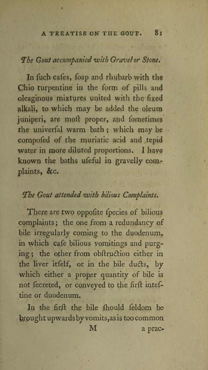 ^he Gout accompanied with Gravel or Stone* % In fuch cafes, foap and rhubarb with the Chio turpentine in the fprm^of pills and oleaginous mixtures united with the'fixed alkali, to which may be added the oleum juniperi, are moft proper, and fometinaes the univerfal warm bath ; which may be > compofed of the muriatic acid and ,tepid water in diluted proportions. I haye known the baths ufeful in gravelly eomr plaints, &c. Si'he Gout attended with bilious Complaints, There are two oppofite fpecies of bilious complaints; the one from a, redundancy of bile irregularly coming to the duodenum, in which cafe bilious vomitings and purg¬ ing ; the other from obftruftion either in the liver itfelf, or in the bile du£ls, by which either a proper quantity of bile is not fecreted, or conveyed to the firft iatef- tine or duodenum. In the fi.r/1 the bile Ihould feldom be brought upwards by vomits,as is too common M a prac-