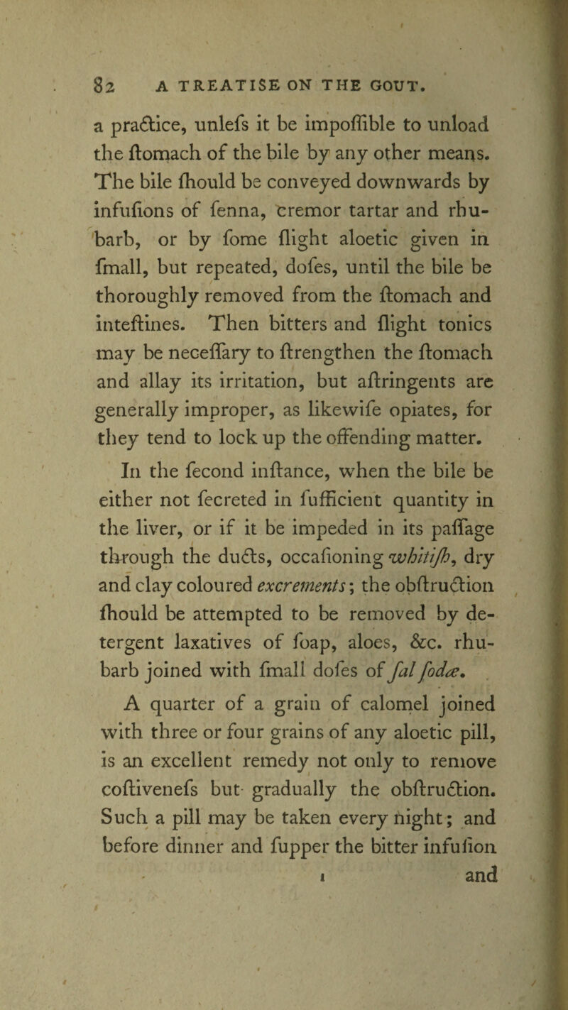 a praftice, unlefs it be impoffible to unload .1 the ftorrtach of the bile by any other means. 1 The bile Ihould be conveyed downwards by I infufions of fenna, cremor tartar and rhu- i barb, or by fome flight aloetic given in j fmall, but repeated, dofes, until the bile be | thoroughly removed from the ftomach and I inteftines. Then bitters and flight tonics | may be neceffary to ftrengthen the ftomach | and allay its irritation, but aftringents arc I generally improper, as likewife opiates, for i they tend to lock up the offending matter. | In the fecond inftance, when the bile be ^ either not fecreted in fufficient quantity in ?. the liver, or if it be impeded in its paflage through the dufl:s, occafioning whitijh^ dry and clay coloured excrements; the obftruftion ^ j fhould be attempted to be removed by de- ^ tergent laxatives of foap, aloes, &c. rhu- |r barb joined with fmall dofes of fal[od^. . 1 A quarter of a grain of calornel joined I with three or four grains of any aloetic pill, 1 is an excellent remedy not only to remove coftivenefs but- gradually the obftrudlion. § Such a pill may be taken every night; and I before dinner and fupper the bitter infulion ^ I I and ^ I,
