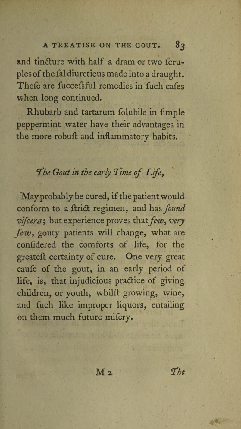 « and tincture with half a dram or two fcru- ples of the fal diureticus made into a draught. Thefe are fuccefsful remedies in fuch cafes when long continued. Rhubarb and tartarum folublle in Ample peppermint water have their advantages in the more robuft and inflammatory habits. ^he Gout in the early T’ime of Life^ May probably be cured, if the patient would conform to a ftridt regimen, and has found vifcera; but experience proves that few^ very feWj gouty patients will change, what are confidered the comforts of life, for the greateft certainty of cure. One very great caufe of the gout, in an early period of. life, is, that injudicious practice of giving children, or youth, whilft growing, wine, and fuch like improper liquors, entailing on them much future mifery. M z ^he I