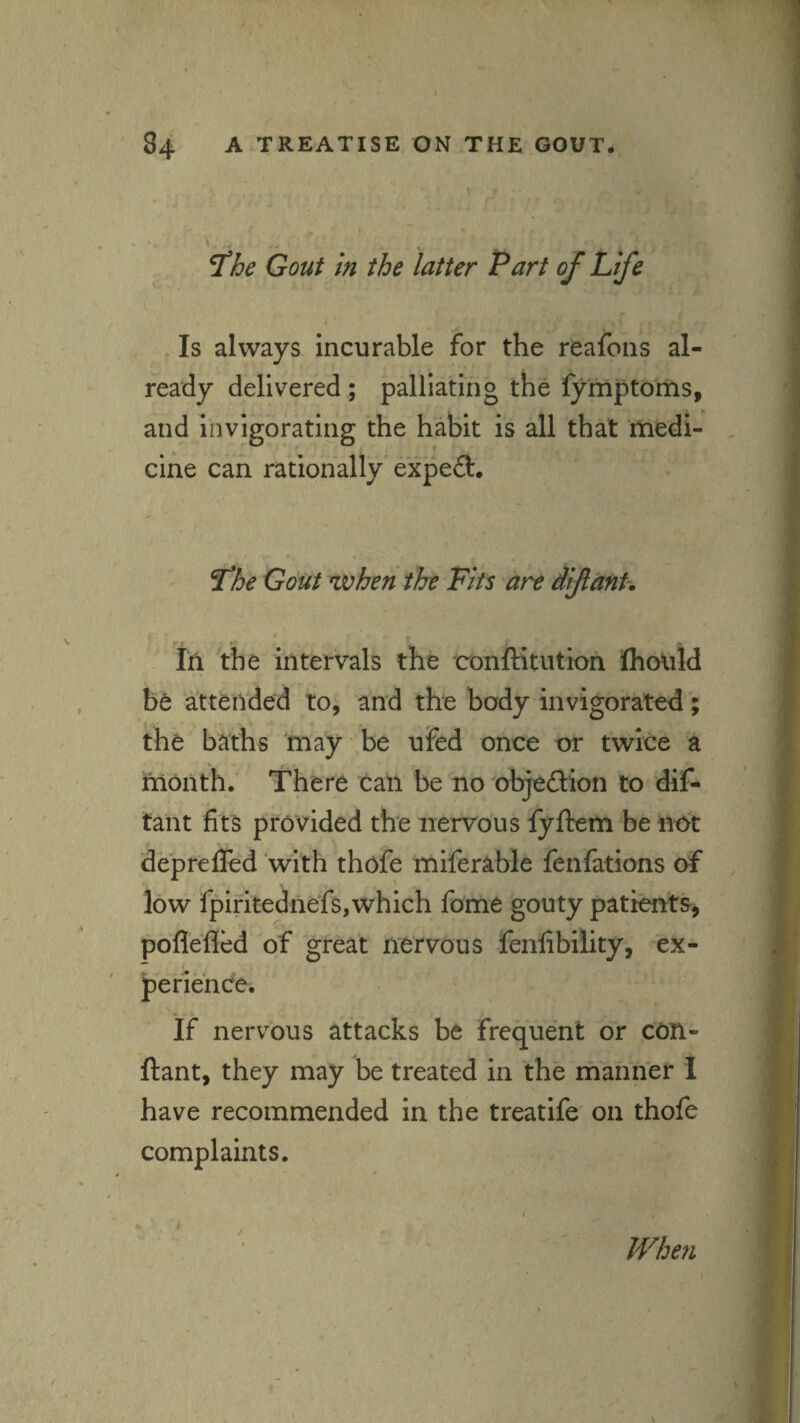 .1 \ ^he Gout in the latter Part of Life \ ) Is always incurable for the reafons al- ] ready delivered ; palliating the lymptoms, and invigorating the habit is all that ttiedi- , cine can rationally'expefl:. Gout when the Fits are diflanh J Iri the intervals the conftitution fliould i be attended to, and the body invigorated; | the baths may be ufed once or twice a f month. There call be no objedion to dif- I taiit fits provided the nervous fyftem be not f depreffed 'with thofe miferable fenfations of , | low fpiritednefs,which fome gouty patients, | poflefled of great nervous fenfibility, ex- J perie'nce. I If nervous attacks be frequent or con- | ' ftant, they may be treated in the manner I have recommended in the treatife on thofe . r complaints. ; : ' 1 Whe?i £ f