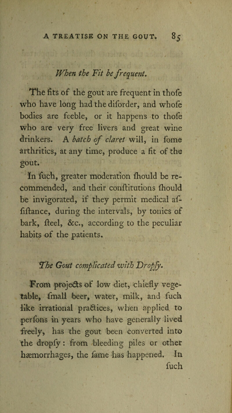 When the Fit be frequent, ' The fits of the gout are frequent in thofe who have long had the diforder, and whofe bodies are feeble, or it happens -to thole who are very free livers and great wine drinkers. A batch of claret will, in fome arthritics, at any time, produce a fit of the gout. Tn luch, greater moderation fhould be re¬ commended, and their conftitutions Ihould be invigorated, if they permit, medical af- fiftance, during the intervals, by tonics of bark, fteel, &c., according to the peculiar habits of the patients. ^he Gout complicated with Dropjy, From projeSs of low diet, chiefly vege¬ table, fmall beer, water, milk, and fuch like irrational praQices, when applied, to perfons in years who have generally lived freely, has the gout been converted into the dropfy: from bleeding piles or other haemorrhages, the fame has happened. In fuch