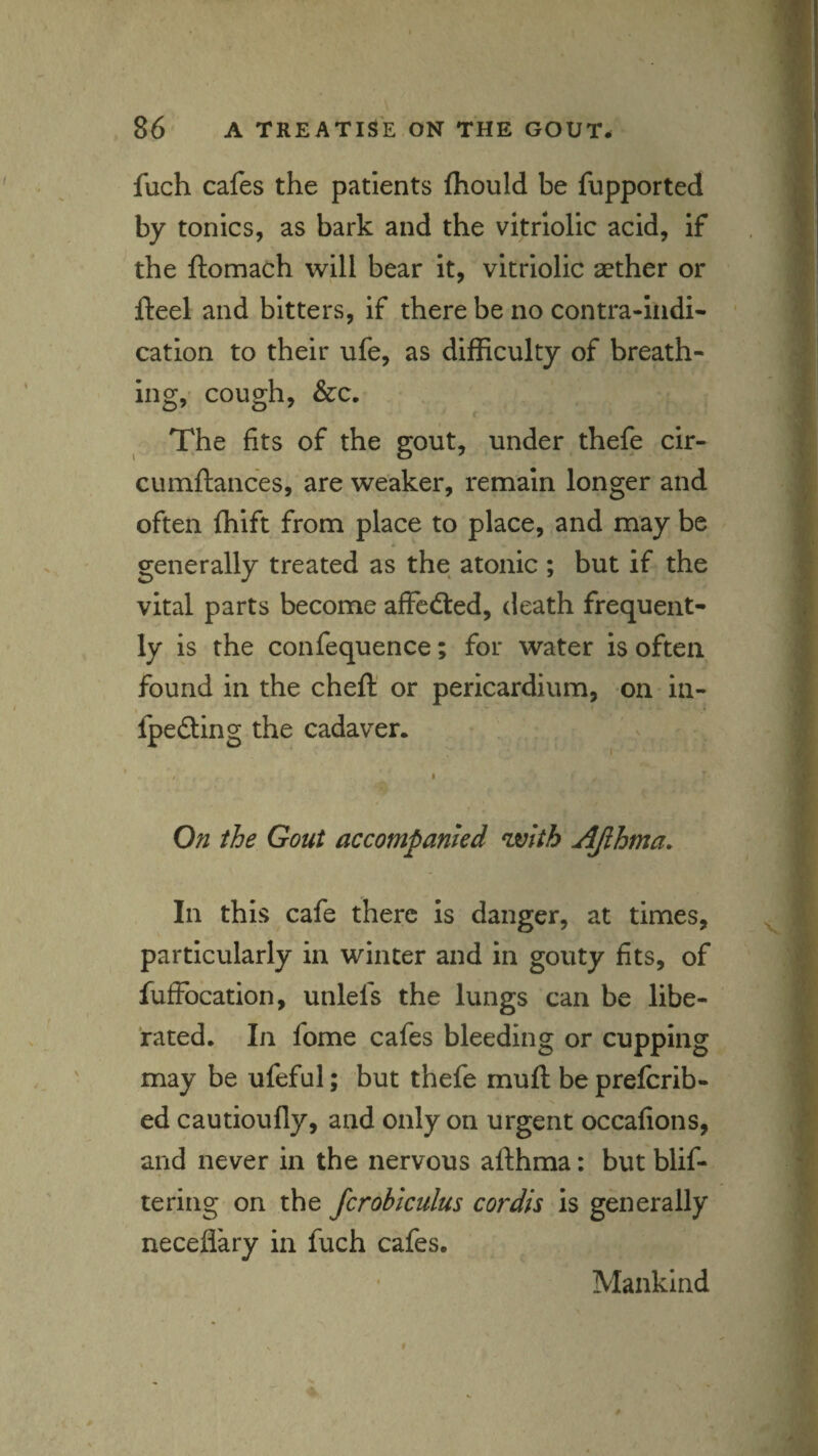fuch cafes the patients fliould be fupported by tonics, as bark and the vitriolic acid, if the ftomach will bear it, vitriolic aether or fteel and bitters, if there be no contra-indi- * cation to their ufe, as difficulty of breath¬ ing, cough, &c. The fits of the gout, under thefe cir- cumftances, are weaker, remain longer and often fhift from place to place, and may be generally treated as the atonic ; but if the vital parts become affedted, death frequent¬ ly is the confequence; for water is often found in the cheft or pericardium, on in- t fpefting the cadaver. / I On the Gout accompanied %vith AJihma. In this cafe there is danger, at times, particularly in winter and in gouty fits, of fufFocation, unlefs the lungs can be libe¬ rated. In fome cafes bleeding or cupping may be ufeful; but thefe mufl bepreferib- ed cautioufly, and only on urgent occafions, and never in the nervous afthma: but blif- ♦ tering on the fcrobiculus cordis is generally neceflary in fuch cafes. Mankind