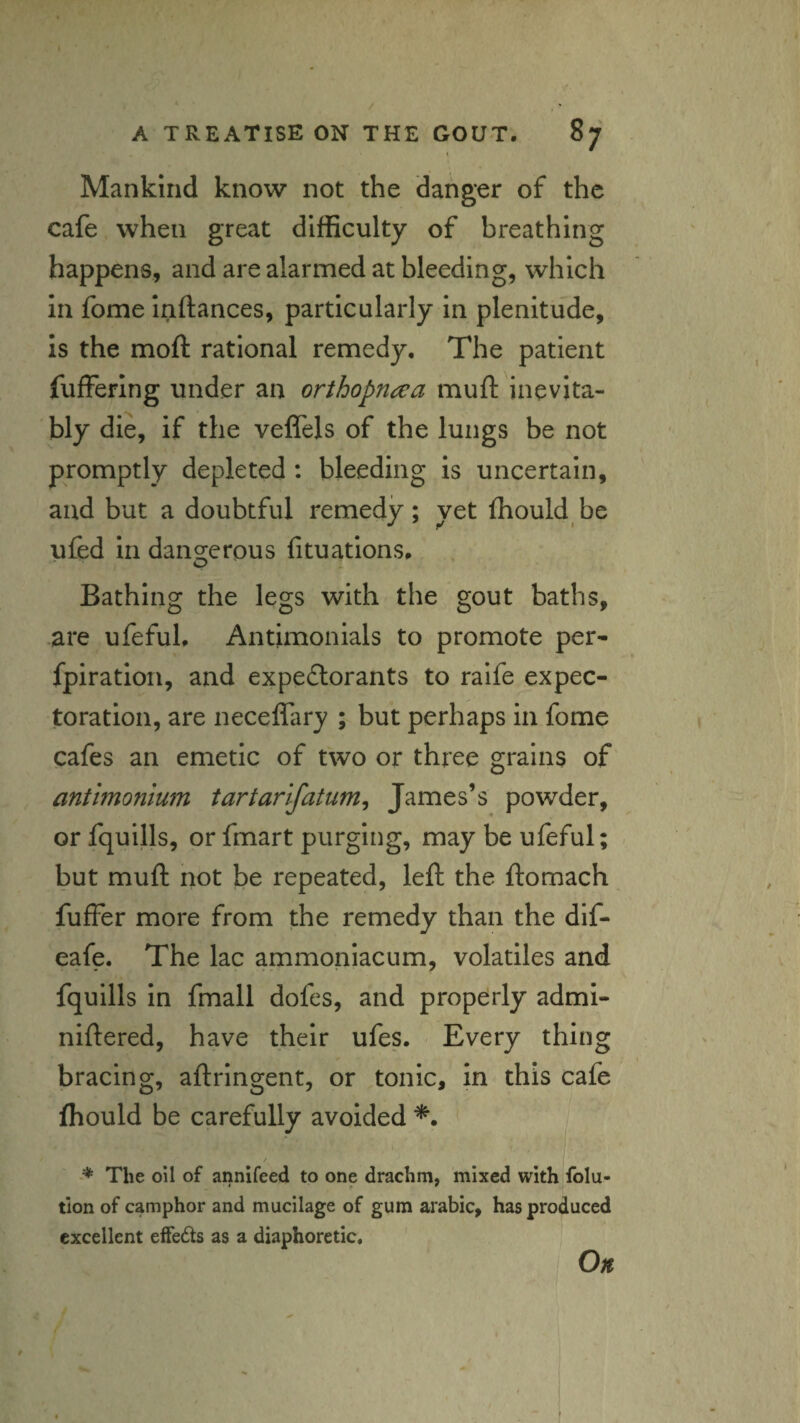 I Mankind know not the danger of the cafe when great difficulty of breathing happens, and are alarmed at bleeding, which in fome inftances, particularly in plenitude, is the moft rational remedy. The patient fuffering under an orthopnaa muft inevita¬ bly die, if the veffels of the lungs be not promptly depleted : bleeding is uncertain, and but a doubtful remedy; yet fhould be ufed in dano-crous fituations. o Bathing the legs with the gout baths, are ufeful, Antimonials to promote per- fpiratioii, and expedlorants to raife expec¬ toration, are neceffary ; but perhaps in fome cafes an emetic of two or three grains of antlmonium tartarifatum, James’s powder, or fquills, or fmart purging, may be ufeful; but muft not be repeated, left the ftomach fuffer more from the remedy than the dif- eafe. The lac ammonlacum, volatiles and fquills In fmall dofes, and properly admi- niftered, have their ufes. Every thing bracing, aftringent, or tonic, in this cafe fhould be carefully avoided ■* The oil of annifeed to one drachm, mixed with folu- tion of camphor and mucilage of gum arabic, has produced excellent effeds as a diaphoretic. Oft
