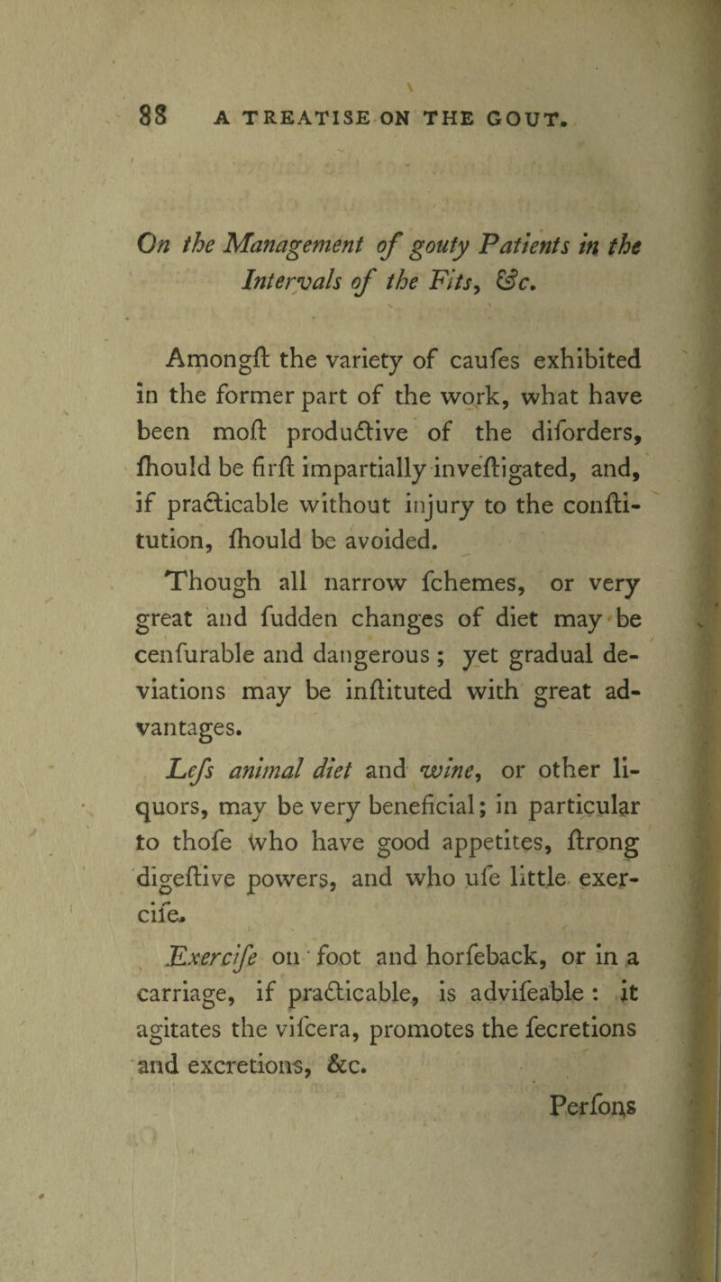 On the Management of gouty Patients in the Intervals of the Fits^ Amongft the variety of caufes exhibited in the former part of the work, what have been moll: produ6live of the diforders, Ihould be firf): impartially inveftigated, and, if practicable without injury to the confti- tution, fliould be avoided. Though all narrow fchemes, or very great and fudden changes of diet may be cenfurable and dangerous ; yet gradual de¬ viations may be inftituted with great ad¬ vantages. Lefs animal diet and wine^ or other li¬ quors, may be very beneficial; in particular to thofe who have good appetites, ftrong digeftive powers, and who ufe little, exer- cife. ✓ Kxerefe on * foot and horfeback, or in a carriage, if pradicable, is advifeable: it agitates the vifeera, promotes the fecretions and excretions, &c. Perfons
