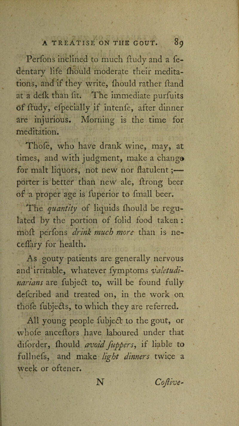 / A TREATISE ON THE GOUT. 89 Perfons inclined to much ftudy and a fe- 4. dentary life fhduld moderate their medita¬ tions, and if they vyrite, (hould rather ftand at a defk than fit. The immediate purfuits of ftudy, efpecially if intenfe, after dinner are injurious. Morning is the time for meditation. Thofe, who have drank wine, may, at times, and with judgment, make a change for malt liquors, not new nor flatulent;— porter is'better than new ale, Itrong beer of a proper age is fuperior to fmall beer. The quantity of liquids fliould be regu¬ lated by the portion of folid food taken: moll: perfons drink much more' than is ne- ceflary for health. t ^ \ As gouty patients are generally nervous and‘Irritable, whatever fymptoms valetudi^ narians are fubjedl to, will be found fully defcribed and treated on, in the work on thofe fubjeds, to which they are referred. All young people fubjedt to the gout, or ' whofe anceftors have laboured under that diforder, fliould avoid /uppers^ if liable to ' fullnefs, and make light dinners twige a week or oftener. , N ' Cojlive^ /