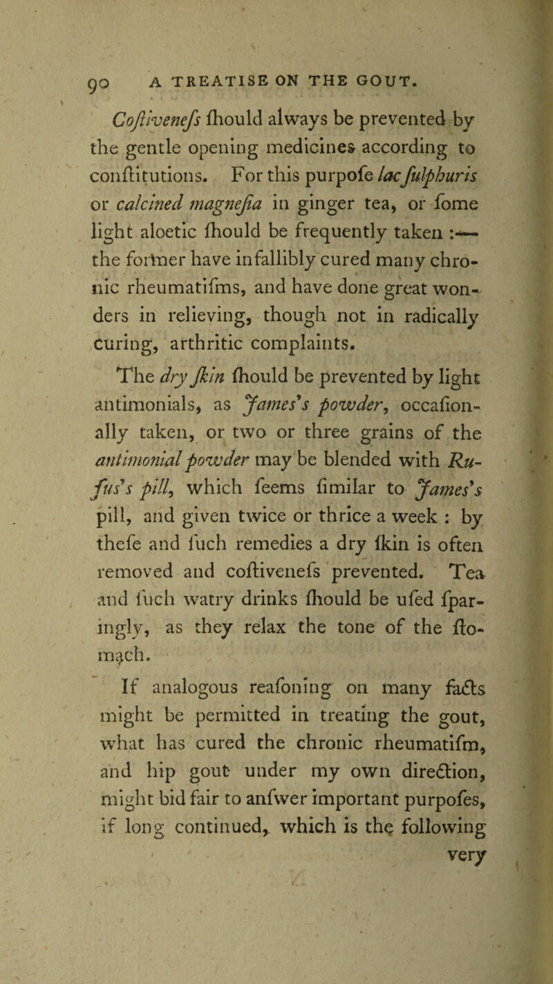 Cojlivenefs fhoulcl always be prevented by the gentle opening medicines according to conftltutions. For this purpofe lacfulphuris or calcined magnejia in ginger tea^ or fome I light aloetic fhould be frequently taken the foilner have infallibly cured many chro- % tiic rheumatifms, and have done great won-^ ders in relieving, though not in radically curing, arthritic complaints. The dry Jkln fliould be prevented by light ahtimonials, as James*s powder^ occafion- ally taken, or two or three grains of the anthnonialpowder may be blended with Ru¬ fuses pill^ which feems fimilar to James*s pill, aiid given twice or thrice a week : by thefe and fuch remedies a dry Ikin is often removed and coflivenefs prevented. Tea and fuch watry drinks fhould be ufed fpar- ingly, as they relax the tone of the fto- m^ch. • If analogous reafoning on many fa£ts might be permitted in treating the gout, what has cured the chronic rheumatifm, I and hip gout under my own diredlion, might bid fair to anfwer important purpofes, if long continued,, which is th^ following ' very