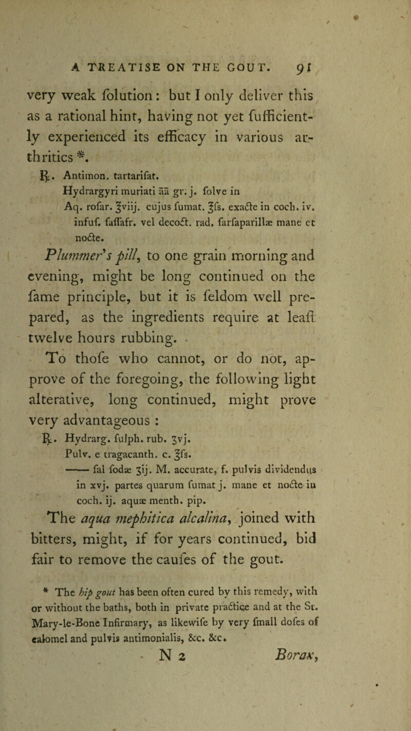 very weak folutlon: but I only deliver this as a rational hint, having not yet fufficient- ly experienced its efficacy in various ar- th rides Antimon. tartarifat. Hydrargyri muriati aa gri j. folve in Aq. rofar. cujus fumat. ^fs. exa6te in cocli. iv. infuf. falTafr. vel dcco£t. rad, farfaparillae mane et nodte. Plummer s pill^ to one grain morning and evening, might be long continued on the fame principle, but it is feldom well pre¬ pared, as the ingredients require at leaft twelve hours rubbing. . To thofe who cannot, or do not, ap¬ prove of the foregoing, the following light alterative, long continued, might prove very advantageous : Hydrarg. ftilph. rub, 3vj, Pulv, e tragacanth. c. ^fs. -fal fodse jij. M. accurate, f. pul via dividcndiis < in xvj, partes quarum fumat j, mane et node in coch. ij. aquae menth. pip. The aqua mephitica alcalina^ joined with bitters, might, if for years continued, bid fair to remove the caufes of the gout. ' * The hip gout has been often cured by this remedy, with or without the baths, both in private pradtice and at the St. Mary-le-Bone Infirmary, as likewife by very fmall dofes of ealomeland puhis antimonialis, &c. &:c.