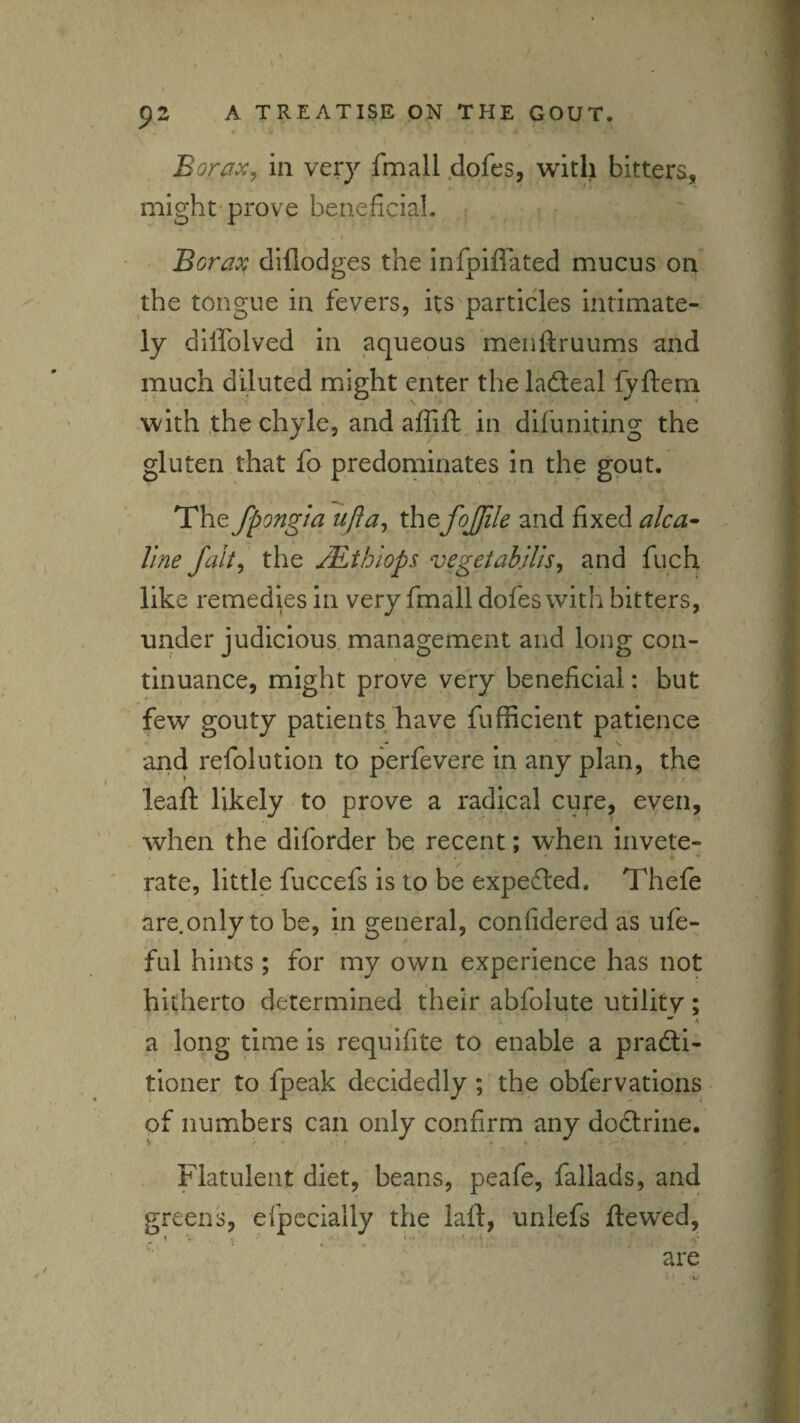 Borax, in very fmall dofcs, with bitters, might* prove beneficial. Borax dillodges the infpilfated mucus on the tongue in fevers, its particles intimate¬ ly diffolved in aqueous menftruums and much diluted might enter the ladeal fyftem with the chyle, and affift in difuniting the gluten that fo predominates in the gout. The fpongia ufta, xhtfojjile and fixed alca^ line fait, the M.thiop$ vegetahilis, and fuch like remedies in very fmall dofes with bitters, under judicious, management and long con¬ tinuance, might prove very beneficial: but few gouty patients have fufficient patience and refolution to perfevere in any plan, the leaft likely to prove a radical cure, even, when the diforder be recent; when invete¬ rate, little fuccefs is to be expedled. Thefe are.only to be, in general, confidered as ufe- ful hints ; for my own experience has not hitherto determined their abfoiute utility; a long time is requifite to enable a pradli- tloner to fpeak decidedly; the obfervations of numbers can only confirm any dodlrine. Flatulent diet, beans, peafe, fallads, and greens, efpccially the laft, unlefs ftewed, are