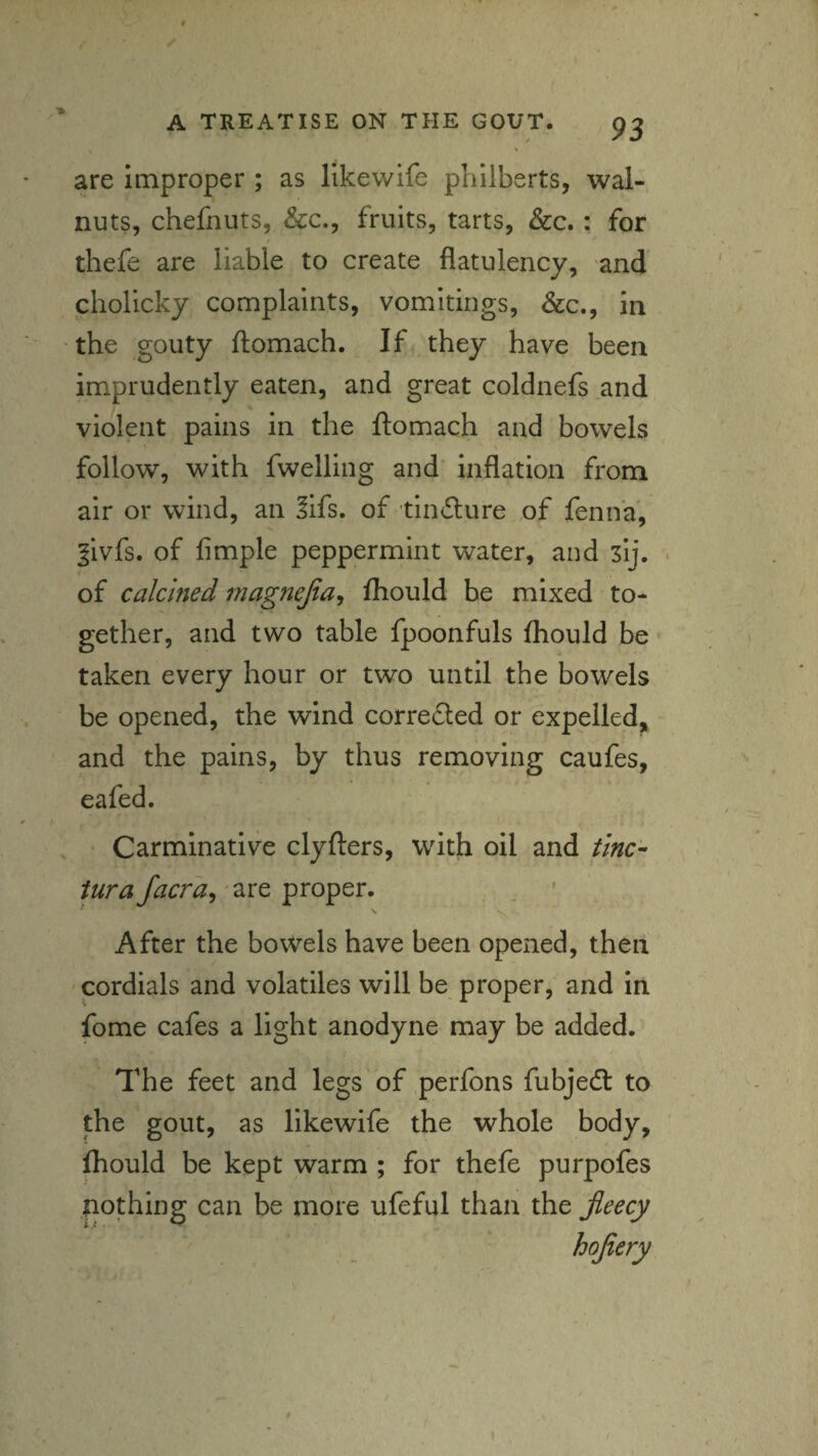 are improper ; as likewife philberts, wal¬ nuts, chefnuts, &c., fruits, tarts, &c.: for thefe are liable to create flatulency, and chollcky complaints, vomitings, &c., in the gouty flomach. If they have been imprudently eaten, and great coldnefs and violent pains in the ftomach and bowels follow, with fwelling and’ inflation from air or wind, an ?ifs. of tiiiclure of fenn'a, §ivfs. of Ample peppermint water, and sij. • of calcined magnejia^ fhould be mixed to¬ gether, and two table fpoonfuls fhould be taken every hour or two until the bowels be opened, the wind correiled or expelled^ and the pains, by thus removing caufes, eafed. Carminative clyfters, with oil and tine- are proper. . • After the bowels have been opened, then cordials and volatiles will be proper, and in fome cafes a light anodyne may be added. The feet and legs of perfons fubjedt to the gout, as likewife the whole body, ftould be kept warm ; for thefe purpofes nothing can be more ufeful than the jieecy hojtery