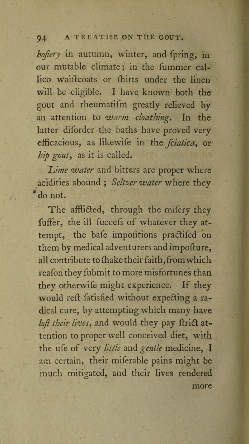 hqfiery in autumn, winter, and fpring, in our'mtitable climate; in the. fummer cal- lico waiftcoats or fhirts under the linen will be eligible. I have known both the gout and rheumatlfm greatly relieved by an attention to warm cloathing. In the latter diforder the baths have proved very efficacious, as likewife in the fciatka^ or^ hip gouty as it is called. ' Lime water and bitters are proper where' ^acidities abound ; Seltzer water wIiqvc they ^ do not. The afflicted, through the mifery they- fuffer, the ill fuccefs of whatever they at¬ tempt, the bafe impofitions pradlifed on them by medical adventurers and i'mpofture, all contribute to (hake their faith, from which reafonthey fubmit to more misfortunes than they otherwife might experience. If they would reft fatisfied without expefling a ra¬ dical cure, by attempting which many have lojl their livesy and would they pay flriift at¬ tention to proper well conceived diet, with the ufe of very Uitle^ and gentle medicine, I am certain, their miferable pains might be much mitigated, and their lives rendered more V.