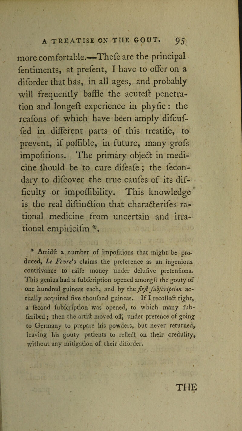 more comfortable.—Thefe are the principal fentiments, at prefent, I have to offer on a diforder that hcis, in all ages, and probably will frequently baffle the acuteft penetra¬ tion and longeft experience in phyfic: the reafons of which have been amply difcuf- fed in different parts of this treatife, to prevent, if poffible, in future, many grofs impofitions. The primary obje6t in medi¬ cine Ihould be 'to cure difeafe; the fecon- dary to difcover the true caufes of its dif¬ ficulty or impoffibility. This knowledge* is the real diftinftion that charafterifcs ra¬ tional medicine from uncertain and irra¬ tional empiricifm * Amidft a number of impofitions that might be pro¬ duced, Le Fevr^h claims the preference as an ingenious contrivance to raife money under delufive pretenfions. This genius had a fubfcriptioh opened amongft the gouty of ' one hundred guineas each, and by the JlrJl fuhfcription ac¬ tually acquired five thoufand guineas. If I recoiled right, a fecond fubfcription was opened, to which many fub- fcribed ; then the artift moved off, under pretence of going to Germany to prepare his powders, but never returned, leaving his gouty patients to refled on their credulity, / without any mitigation of their diforder. THE >